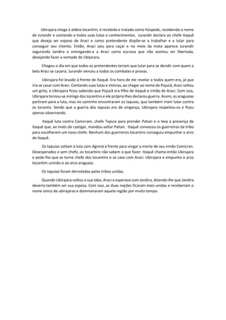 Ubirajara chega à aldeia tocantim, é recebido e tratado como hóspede, recebendo o nome
de Jurandir e contando a todos suas lutas e conhecimentos. Jurandir declara ao chefe Itaquê
que deseja ser esposo de Araci e como pretendente dispõe-se a trabalhar e a lutar para
conseguir seu intento. Então, Araci saiu para caçar e no meio da mata aparece Jurandir
segurando Jandira e entregando-a a Araci como escrava que não aceitou ser libertada,
desejando fazer a vontade de Ubijarara.
Chegou o dia em que todos os pretendentes teriam que lutar para se decidir com quem a
bela Araci se casaria. Jurandir venceu a todos os combates e provas.
Ubirajara foi levado à frente de Itaquê. Era hora de ele revelar a todos quem era, já que
iria se casar com Araci. Contando suas lutas e vitórias, ao chegar ao nome de Pojucã, Araci soltou
um grito, e Ubirajara ficou sabendo que Pojucã era filho de Itaquê e irmão de Araci. Com isso,
Ubirajara tornou-se inimigo dos tocantins e ele próprio lhes declarou guerra. Assim, os araguaias
partiram para a luta, mas no caminho encontraram os tapuias, que também iriam lutar contra
os tocantis. Sendo que a guerra dos tapuias era de vingança, Ubirajara respeitou-os e ficou
apenas observando.
Itaquê luta contra Camicram, chefe Tapuia para prender Pahan e o leva à presença de
Itaquê que, ao invés de castigar, mandou soltar Pahan. Itaquê convocou os guerreiros da tribo
para escolherem um novo chefe. Nenhum dos guerreiros tocantins conseguiu empunhar o arco
de Itaquê.
Os tapuias voltam à luta com Agniná à frente para vingar a morte de seu irmão Camicran.
Desesperados e sem chefe, os tocantins não sabem o que fazer. Itaquê chama então Ubirajara
e pede-lhe que se torne chefe dos tocantins e se case com Araci. Ubirajara e empunha o arco
tocantim unindo-o ao arco araguaia.
Os tapuias foram derrotados pelas tribos unidas.
Quando Ubirajara voltou a sua taba, Araci o esperava com Jandira, dizendo-lhe que Jandira
deveria também ser sua esposa. Com isso, as duas nações ficaram mais unidas e receberiam o
nome único de ubirajaras e dominanaram aquela região por muito tempo.
 
