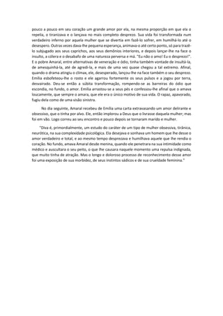pouco a pouco em seu coração um grande amor por ela, na mesma proporção em que ela o
repelia, o tiranizava e o lançava no mais completo desprezo. Sua vida foi transformada num
verdadeiro inferno por aquela mulher que se divertia em fazê-lo sofrer, em humilhá-lo até o
desespero. Outras vezes dava-lhe pequena esperança, animava-o até certo ponto, só para trazê-
lo subjugado aos seus caprichos, aos seus demônios interiores, e depois lançar-lhe na face o
insulto, a cólera e o desabafo de uma natureza perversa e má. "Eu não o amo! Eu o desprezo!".
E o pobre Amaral, entre alternativas de veneração e ódio, tinha também vontade de insultá-la,
de amesquinhá-la, até de agredi-la, e mais de uma vez quase chegou a tal extremo. Afinal,
quando o drama atingiu o clímax, ele, desesperado, lançou-lhe na face também o seu desprezo.
Emília esbofeteou-lhe o rosto e ele agarrou fortemente os seus pulsos e a jogou por terra,
desvairado. Deu-se então a súbita transformação, rompendo-se as barreiras do ódio que
escondia, no fundo, o amor. Emília arrastou-se a seus pés e confessou-lhe afinal que o amava
loucamente, que sempre o amara, que ele era o único motivo de sua vida. O rapaz, apavorado,
fugiu dela como de uma visão sinistra.
No dia seguinte, Amaral recebeu de Emília uma carta extravasando um amor delirante e
obsessivo, que o tinha por alvo. Ele, então implorou a Deus que o livrasse daquela mulher; mas
foi em vão. Logo correu ao seu encontro e pouco depois se tornaram marido e mulher.
"Diva é, primordialmente, um estudo do caráter de um tipo de mulher obsessiva, tirânica,
neurótica, na sua complexidade psicológica. Ela desejava e sonhava um homem que lhe desse o
amor verdadeiro e total, e ao mesmo tempo desprezava e humilhava aquele que lhe rendia o
coração. No fundo, amava Amaral desde menina, quando ele penetrara na sua intimidade como
médico e auscultara o seu peito, o que lhe causara naquele momento uma repulsa indignada,
que muito tinha de atração. Mas o longo e doloroso processo de reconhecimento desse amor
foi uma exposição de sua morbidez, de seus instintos sádicos e de sua crueldade feminina."
 