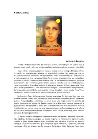 A ESCRAVA ISAURA
de Bernardo Guimarães
Conta a história sentimental de uma linda escrava, torturada por um senhor cruel e
devasso, e que, afinal, é salva por um rico cavalheiro apaixonado pela sua formosura e bondade.
Isaura não era uma escrava comum, criada na senzala, nem de cor negra. Filha de um feitor
português com uma bela negra africana, era uma autêntica mulata clara, desses que hoje em
dia ganham concursos femininos e até representam a beleza brasileira. O autor a apresenta nas
primeiras páginas do livro, e a sua aparição se faz através de uma voz maviosa que canta cópias
sentimentais de uma cativa suspirando pela liberdade. "Se não é sereia, somente uma anjo pode
cantar assim". - diz o romancista, e leva o leitor à sala da fazenda, onde ela, sentada ao piano,
canta embevecida. A descrição é opulenta de adjetivos e, ao gosto da época, exagerada. "Uma
bela e nobre figura de moça", com "bastas madeixas negras", colo donoso e do mais puro lavor",
de "encantadora simplicidade, porte esbelto, cintura delicada", e mais, parecia "uma Vênus
nascendo da espuma do mar ou um anjo surgindo dentre brumas vaporosas".
Realmente, a figura de Isaura pouco tinha de uma cativa. Era de traços finos e de pele
morena, educada, cantava bem, tocava piano e fora criada pela senhora da fazenda com todo o
carinho. Tais predicados, obviamente, não eram os de uma moça nascida nas senzalas do
interior fluminense no século XIX. Talvez o autor, ao criá-la assim, quisesse equipará-la a
qualquer moça da sociedade da época para fazer comover ainda mais os corações com sua
história triste, que começa com a morte da sua protetora, sem ter formalizada a carta de alforria
em seu favor, como prometia sempre. Isaura passa então á posse do herdeiro, rapaz libertino
e devasso. E aí começa a história.
A história se passa numa grande fazenda fluminense, situada em Campos de Goitacases,
hoje cidade de Campos. Isaura, pela sua beleza, desperta nos homens amor à primeira vista.
Leôncio, o jovem senhor, devasso, mau, perdulário, quer forçá-la a se tornar sua amante.
Henrique, seu cunhado, também a quer conquistar, e por outro lado, o jardineiro, um anão
mostrengo e feio, personagem que faz lembrar o Corcunda de Notre Dame, de Victor Hugo,
 
