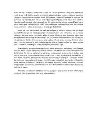 muito em voga na época, sonha casar-se com ela. Os dois primeiros a disputam, e Henrique
revela à sua irmã Malvina estar o seu marido apaixonado pela escrava. A esposa abandona
Leôncio, e este continua o assedio a Isaura, que o repele. Leôncio usa de todos os recursos, até
a ameaça e a violência, mas ela não cede. O português Miguel, pai de Isaura e ex-feitor da
fazenda, propõe comprar a liberdade dela por dez contos de réis. Leôncio recusa. Miguel trama
então uma fuga e consegue viajar com a filha para Recife, onde passam a viver afastados de
todos, com nomes falsos, para escapar à perseguição de Leôncio.
Entra em cena na narrativa um novo personagem, o herói da história, um rico moço
chamado Álvaro, que por ela se apaixona e um dia a convence a ir a um baile na alta sociedade
recifense. No baile aparece um outro vilão, de nome Martinho, que reconhece Isaura pela
descrição de um anúncio de "escravo fugido" que vira e recortara dos jornais do Rio, interessado
nos dez contos de réis da recompensa pela captura. Álvaro tenta, com seu dinheiro, salvar
Isaura, mas não consegue, e, após várias peripécias, Leôncio chega a Recife e traz Isaura com ele
para a fazenda, e ainda Miguel para cumprir pena pelo rapto e fuga.
Novo assédio, novas propostas são feitas a Isaura pelo senhor apaixonado, mas ela ainda
não cede. Então Leôncio planeja vingar-se de maneira cruel. Manda pôr Isaura a ferros no tronco
da senzala e lhe oferece a alternativa: continuar presa naquele instrumento de tortura para
sempre ou aceitar a liberdade que ele lhe oferece com a condição de casar-se com Belchior, o
anão feio e asqueroso. Desesperada, ela aceita o sacrifício para conseguir a liberdade, mas no
dia das bodas, inesperadamente surge o herói Álvaro para salvá-la. É que, tendo, vindo ao Rio,
soube da situação financeira de Leôncio, totalmente arruinado e cheio de dívidas. Resolveu
comprar todas essas dívidas, tornando-se assim dono da fazenda e de todos os bens de Leôncio,
inclusive de Isaura.
Álvaro vai ser feliz com a linda ex-escrava, que passa a ser a dona de toda a fortuna de
Leôncio, e este, desesperado, mete uma bala na cabeça.
 