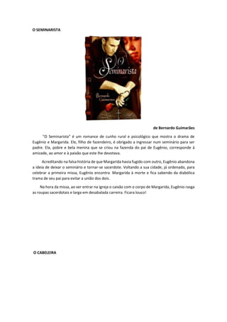 O SEMINARISTA
de Bernardo Guimarães
"O Seminarista" é um romance de cunho rural e psicológico que mostra o drama de
Eugênio e Margarida. Ele, filho de fazendeiro, é obrigado a ingressar num seminário para ser
padre. Ela, pobre e bela menina que se criou na fazenda do pai de Eugênio, corresponde à
amizade, ao amor e à paixão que este lhe devotava.
Acreditando na falsa história de que Margarida havia fugido com outro, Eugênio abandona
a ideia de deixar o seminário e tornar-se sacerdote. Voltando a sua cidade, já ordenado, para
celebrar a primeira missa, Eugênio encontra Margarida à morte e fica sabendo da diabólica
trama de seu pai para evitar a união dos dois.
Na hora da missa, ao ver entrar na igreja o caixão com o corpo de Margarida, Eugênio rasga
as roupas sacerdotais e larga em desabalada carreira. Ficara louco!
O CABELEIRA
 