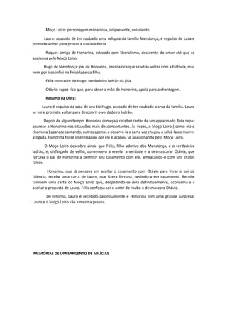 Moço Loiro: personagem misterioso, onipresente, onisciente.
Lauro: acusado de ter roubado uma relíquia da família Mendonça, é expulso de casa e
promete voltar para provar a sua inocência.
Raquel: amiga de Honorina, educada com liberalismo, descrente do amor até que se
apaixona pelo Moço Loiro.
Hugo de Mendonça: pai de Honorina, pessoa rica que se vê às voltas com a falência, mas
nem por isso influi na felicidade da filha.
Félix: contador de Hugo, verdadeiro ladrão da jóia.
Otávio: rapaz rico que, para obter a mão de Honorina, apela para a chantagem.
Resumo da Obra:
Lauro é expulso da casa de seu tio Hugo, acusado de ter roubado a cruz da família. Lauro
se vai e promete voltar para descobrir o verdadeiro ladrão.
Depois de algum tempo, Honorina começa a receber cartas de um apaixonado. Este rapaz
aparece a Honorina nas situações mais desconcertantes. Às vezes, o Moço Loiro ( como ela o
chamava ) aparece cantando, outras apenas a observá-la e certa vez chegou a salvá-la de morrer
afogada. Honorina foi se interessando por ele e acabou se apaixonando pelo Moço Loiro.
O Moço Loiro descobre ainda que Félix, filho adotivo dos Mendonça, é o verdadeiro
ladrão, e, disfarçado de velho, convence-o a revelar a verdade e a desmascarar Otávia, que
forçava o pai de Honorina a permitir seu casamento com ele, ameaçando-o com uns títulos
falsos.
Honorina, que já pensava em aceitar o casamento com Otávio para livrar o pai da
falência, recebe uma carta de Lauro, que fizera fortuna, pedindo-a em casamento. Recebe
também uma carta do Moço Loiro que, despedindo-se dela definitivamente, aconselha-a a
aceitar a proposta de Lauro. Félix confessa ser o autor do roubo e desmascara Otávio.
De retorno, Lauro é recebido calorosamente e Honorina tem uma grande surpresa:
Lauro e o Moço Loiro são a mesma pessoa.
MEMÓRIAS DE UM SARGENTO DE MILÍCIAS
 