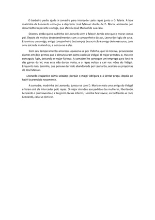 O barbeiro pediu ajuda à comadre para interceder pelo rapaz junto a D. Maria. A boa
madrinha de Leonardo começou a depreciar José Manuel diante de D. Maria, acabando por
desacreditá-lo perante a amiga, que afastou José Manuel de sua casa.
Ocorreu então que o padrinho de Leonardo vem a falecer, tendo este que ir morar com o
pai. Depois de muitos desentendimentos com a companheira do pai, Leonardo fugiu de casa.
Encontrou um amigo, antigo companheiro dos tempos de sacristão e amigo de travessuras, com
uma súcia de malandros, e juntou-se a eles.
Com seu temperamento amoroso, apaixona-se por Vidinha, que lá morava, provocando
ciúmes em dois primos que o denunciaram como vadio ao Vidigal. O major prendeu-o, mas ele
conseguiu fugir, deixando o major furioso. A comadre lhe consegue um emprego para livrá-lo
das garras da lei, mas este não durou muito, e o rapaz voltou a cair nas mãos do Vidigal.
Enquanto isso, Luisinha, que pensava ter sido abandonada por Leonardo, aceitara as propostas
de José Manuel.
Leonardo reaparece como soldado, porque o major obrigara-o a sentar praça, depois de
havê-lo prendido novamente.
A comadre, madrinha de Leonardo, juntou-se com D. Maria e mais uma amiga do Vidigal
e foram até ele interceder pelo rapaz. O major atendeu aos pedidos das mulheres, libertando
Leonardo e promovendo-o a Sargento. Nesse ínterim, Luisinha fica viúva e, encontrando-se com
Leonardo, casa-se com ele.
 