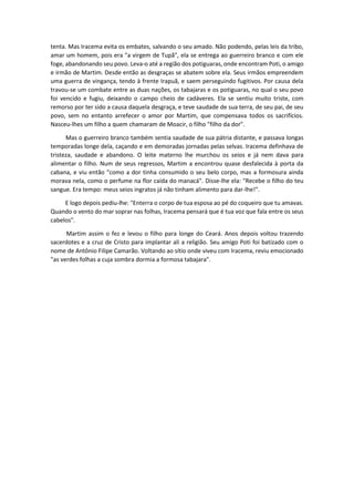 tenta. Mas Iracema evita os embates, salvando o seu amado. Não podendo, pelas leis da tribo,
amar um homem, pois era "a virgem de Tupã", ela se entrega ao guerreiro branco e com ele
foge, abandonando seu povo. Leva-o até a região dos potiguaras, onde encontram Poti, o amigo
e irmão de Martim. Desde então as desgraças se abatem sobre ela. Seus irmãos empreendem
uma guerra de vingança, tendo à frente Irapuã, e saem perseguindo fugitivos. Por causa dela
travou-se um combate entre as duas nações, os tabajaras e os potiguaras, no qual o seu povo
foi vencido e fugiu, deixando o campo cheio de cadáveres. Ela se sentiu muito triste, com
remorso por ter sido a causa daquela desgraça, e teve saudade de sua terra, de seu pai, de seu
povo, sem no entanto arrefecer o amor por Martim, que compensava todos os sacrifícios.
Nasceu-lhes um filho a quem chamaram de Moacir, o filho "filho da dor".
Mas o guerreiro branco também sentia saudade de sua pátria distante, e passava longas
temporadas longe dela, caçando e em demoradas jornadas pelas selvas. Iracema definhava de
tristeza, saudade e abandono. O leite materno lhe murchou os seios e já nem dava para
alimentar o filho. Num de seus regressos, Martim a encontrou quase desfalecida à porta da
cabana, e viu então "como a dor tinha consumido o seu belo corpo, mas a formosura ainda
morava nela, como o perfume na flor caída do manacá". Disse-lhe ela: "Recebe o filho do teu
sangue. Era tempo: meus seios ingratos já não tinham alimento para dar-lhe!".
E logo depois pediu-lhe: "Enterra o corpo de tua esposa ao pé do coqueiro que tu amavas.
Quando o vento do mar soprar nas folhas, Iracema pensará que é tua voz que fala entre os seus
cabelos".
Martim assim o fez e levou o filho para longe do Ceará. Anos depois voltou trazendo
sacerdotes e a cruz de Cristo para implantar ali a religião. Seu amigo Poti foi batizado com o
nome de Antônio Filipe Camarão. Voltando ao sítio onde viveu com Iracema, reviu emocionado
"as verdes folhas a cuja sombra dormia a formosa tabajara".
 