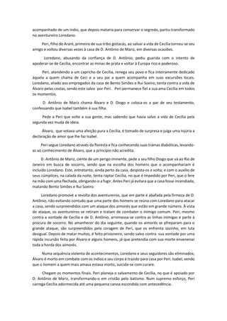 acompanhado de um índio, que depois mataria para conservar o segredo, partiu transformado
no aventureiro Loredano.
Peri, filho de Araré, primeiro de sua tribo goitacás, ao salvar a vida de Cecília tornou-se seu
amigo e voltou diversas vezes à casa de D. Antônio de Mariz, em diversas ocasiões.
Loredano, abusando da confiança de D. Antônio, pediu guarida com o intento de
apoderar-se de Cecília, encontrar as minas de prata e voltar à Europa rico e poderoso.
Peri, atendendo a um capricho de Cecília, renega seu povo e fica inteiramente dedicado
àquela a quem chama de Ceci e a seu pai a quem acompanha em suas excursões locais.
Loredano, aliado aos empregados da casa de Bento Simões e Rui Soeiro, tenta contra a vida de
Álvaro pelas costas, sendo este salvo ´por Peri. Peri permanece fiel a sua ama Cecília em todos
os momentos.
D. Antônio de Mariz chama Àlvaro e D. Diogo e coloca-os a par de seu testamento,
confessando que Isabel também é sua filha.
Pede a Peri que volte a sua gente, mas sabendo que havia salvo a vida de Cecília pela
segunda vez muda de ideia.
Álvaro, que votava uma afeição pura a Cecília, é tomado de surpresa e julga uma injúria a
declaração de amor que lhe faz Isabel.
Peri segue Loredano através da floresta e fica conhecendo suas tramas diabólicas, levando-
as ao conhecimento de Álvaro, que a princípio não acredita.
D. Antônio de Mariz, ciente de um perigo iminente, pede a seu filho Diogo que vá ao Rio de
Janeiro em busca de socorro, sendo que na escolha dos homens que o acompanhariam é
incluído Loredano. Este, entretanto, ainda perto da casa, despista-os e volta; e com o auxílio de
seus cúmplices, na calada da noite, tenta raptar Cecília, no que é impedido por Peri, que o fere
na mão com uma flechada, obrigando-o a fugir. Antes Peri já evitara que a casa fosse incendiada,
matando Bento Simões e Rui Soeiro.
Loredano promove a revolta dos aventureiros, que em parte é abafada pela firmeza de D.
Antônio, não evitando contudo que uma parte dos homens se reúna com Loredano para atacar
a casa, sendo surpreendidos com um ataque dos aimorés que estão em grande número. À vista
do ataque, os aventureiros se retiram e tratam de combater o inimigo comum. Peri, mesmo
contra a vontade de Cecília e de D. Antônio, arremessa-se contra as linhas inimigas e parte à
procura de socorro. No amanhecer do dia seguinte, quando os aimorés se pfreparam para o
grande ataque, são surpreendidos pela coragem de Peri, que os enfrenta sozinho, em luta
desigual. Depois de matar muitos, é feito prisioneiro, sendo salvo contra sua vontade por uma
rápida incursão feita por Álvaro e alguns homens, já que pretendia com sua morte envenenar
toda a horda dos aimorés.
Numa sequência violenta de acontecimentos, Loredano e seus seguidores são eliminados;
Álvaro é morto em combate com os índios e seu corpo é trazido para casa por Peri. Isabel, vendo
que o homem a quem mais amava estava morto, suicida-se com curare.
Chegam os momentos finais. Peri planeja o salvamento de Cecília, no que é apoiado por
D. Antônio de Mariz, transformando-o em cristão pelo batismo. Num supremo esforço, Peri
carrega Cecília adormecida até uma pequena canoa escondida com antecedência.
 