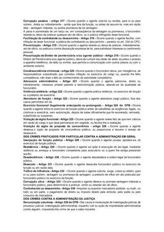 Corrupção passiva - artigo 317 - Ocorre quando o agente solicita ou recebe, para si ou para
outrem, direta ou indiretamente - ainda que fora da função, ou antes de assumi-la, mas em razão
dela - vantagem indevida, ou aceita promessa de tal vantagem.
A pena é aumentada de um terço se, em conseqüência da vantagem ou promessa, o funcionário
retarda ou deixa de praticar qualquer ato de ofício, ou o pratica infringindo dever funcional.
Facilitação de contrabando ou descaminho - Artigo 318 - Ocorre quando o agente facilita, com
infração de dever funcional, a prática de contrabando ou descaminho – previsto no art. 334 do CPC.
Prevaricação - Artigo 319 - Ocorre quando o agente retarda ou deixa de praticar, indevidamente,
ato de ofício, ou pratica-o contra disposição expressa de lei, para satisfazer interesse ou sentimento
pessoal.
Prevaricação de Diretor de penitenciária e/ou agente público - Artigo 319 - Ocorre quando o
Diretor de Penitenciária e/ou agente público, deixa de cumprir seu dever de vedar ao preso o acesso
a aparelho telefônico, de rádio ou similar, que permita a comunicação com outros presos ou com o
ambiente externo.
Condescendência criminosa - artigo 320 - Ocorre quando o funcionário deixa, por indulgência, de
responsabilizar subordinado que cometeu infração no exercício do cargo ou, quando lhe falte
competência, não levar o fato ao conhecimento da autoridade competente.
Advocacia administrativa - Artigo 321 - Ocorre quando o agente patrocina, direta ou
indiretamente, interesse privado perante a administração pública, valendo-se da qualidade de
funcionário.
Violência arbitrária - artigo 322 - Ocorre quando o agente pratica violência, no exercício de função
ou a pretexto de exercê-la.
Abandono de função - Artigo 323 - Ocorre quando o agente abandona cargo público, fora dos
casos permitidos em lei.
Exercício funcional ilegalmente antecipado ou prolongado - Artigo 324 do CPB - Ocorre
quando o agente entra no exercício de função pública antes de satisfeitas as exigências legais, ou
continua a exercê-la, sem autorização, depois de saber oficialmente que foi exonerado, removido,
substituído ou suspenso.
Violação de sigilo funcional - Artigo 325 - Ocorre quando o agente revela fato de que tem ciência
em razão do cargo e que deva permanecer em segredo, ou facilita-lhe a revelação.
Violação do sigilo de proposta de concorrência - artigo 326 – Ocorre quando o agente
devassa o sigilo de proposta de concorrência pública, ou proporciona a terceiro o ensejo de
devassá-lo.
DOS CRIMES PRATICADOS POR PARTICULAR CONTRA A ADMINISTRAÇÃO EM GERAL
Usurpação de função pública - Artigo 328 – Ocorre quando o agente usurpa, apodera-se, do
exercício de função pública.
Resistência - Artigo 329 – Ocorre quando o agente se opõe à execução de ato legal, mediante
violência ou ameaça a funcionário competente para executá-lo ou a quem lhe esteja prestando
auxílio.
Desobediência - Artigo 330 - Ocorre quando o agente desobedece a ordem legal de funcionário
público.
Desacato - Artigo 331 - Ocorre quando o agente desacata funcionário público no exercício da
função ou em razão dela.
Tráfico de Influência - Artigo 332 - Ocorre quando o agente solicita, exige, cobra ou obtém, para
si ou para outrem, vantagem ou promessa de vantagem, a pretexto de influir em ato praticado por
funcionário público no exercício da função.
Corrupção ativa - Artigo 333 - Ocorre quando o agente oferece ou promete vantagem indevida a
funcionário público, para determiná-lo a praticar, omitir ou retardar ato de ofício.
Contrabando ou descaminho - Artigo 334 - Importar ou exportar mercadoria proibida, ou iludir, no
todo ou em parte, o pagamento de direito ou imposto devido pela entrada, pela saída ou pelo
consumo de mercadoria.
DOS CRIMES CONTRA A ADMINISTRAÇÃO DA JUSTIÇA
Denunciação caluniosa - Artigo 339 do CPB - Dar causa à instauração de investigação policial, de
processo judicial, investigação administrativa, inquérito civil ou ação de improbidade administrativa
contra alguém, imputando-lhe crime de que o sabe inocente.
 