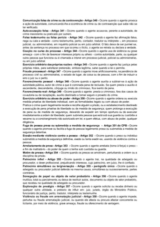 Comunicação falsa de crime ou de contravenção - Artigo 340 - Ocorre quando o agente provoca
a ação de autoridade, comunicando-lhe a ocorrência de crime ou de contravenção que sabe não se
ter verificado.
Auto-acusação falsa - Artigo 341 - Ocorre quando o agente acusa-se, perante a autoridade, de
crime inexistente ou praticado por outrem.
Falso testemunho ou falsa perícia - Artigo 342 - Ocorre quando o agente faz afirmação falsa,
nega ou cala a verdade - como testemunha, perito, contador, tradutor ou intérprete -, em processo
judicial, ou administrativo, em inquérito policial ou em juízo arbitral. O fato deixa de ser punível se,
antes da sentença no processo em que ocorreu o ilícito, o agente se retrata ou declara a verdade.
Coação no curso do processo - Artigo 344 - Ocorre quando o agente usa de violência ou grave
ameaça - com o fim de favorecer interesse próprio ou alheio - contra autoridade, parte, ou qualquer
outra pessoa que funciona ou é chamada a intervir em processo judicial, policial ou administrativo,
ou em juízo arbitral.
Exercício arbitrário daspróprias razões - Artigo 345 - Ocorre quando o agente faz justiça pelas
próprias mãos, para satisfazer pretensão, embora legítima, salvo quando a lei o permite.
Fraude processual - Artigo 347 - Ocorre quando o agente inova artificiosamente, na pendência de
processo civil ou administrativo, o estado de lugar, de coisa ou de pessoa, com o fim de induzir a
erro o juiz ou o perito.
Favorecimento pessoal - Artigo 348 - Ocorre quando o agente auxilia a subtrair-se à ação de
autoridade pública, autor de crime a que é cominada pena de reclusão. Se quem presta o auxílio é
ascendente, descendente, cônjuge ou irmão do criminoso, fica isento de pena.
Favorecimento real - Artigo 349 - Ocorre quando o agente presta a criminoso, fora dos casos de
co-autoria ou de receptação, auxílio destinado a tornar seguro o proveito do crime.
Exercício arbitrário ou abuso de poder - Artigo 350 - Ocorre quando o agente ordena ou executa
medida privativa de liberdade individual, sem as formalidades legais ou com abuso de poder.
Pratica o crime quem ilegalmente recebe e recolhe alguém a prisão, ou a estabelecimento destinado
a execução de pena privativa de liberdade ou de medida de segurança; quem prolonga a execução
de pena ou de medida de segurança, deixando de expedir em tempo oportuno ou de executar
imediatamente a ordem de liberdade; quem submete pessoa que está sob sua guarda ou custódia a
vexame ou a constrangimento não autorizado em lei; e quem efetua, com abuso de poder, qualquer
diligência.
Fuga de pessoa presa ou submetida a medida de segurança - Artigo 351 do CPB - Ocorre
quando o agente promove ou facilita a fuga de pessoa legalmente presa ou submetida a medida de
segurança detentiva.
Evasão mediante violência contra a pessoa - Artigo 352 - Ocorre quando o preso ou indivíduo
submetido a medida de segurança definitiva, evade ou tenta evadir-se, usando de violência contra a
pessoa.
Arrebatamento de preso - Artigo 353 - Ocorre quando o agente arrebata (toma à força) o preso -
a fim de maltratá-lo - do poder de quem o tenha sob custódia ou guarda.
Motim de presos - Artigo 354 - Ocorre quando os presos se amotinam, perturbando a ordem ou a
disciplina da prisão.
Patrocínio infiel - Artigo 355 - Ocorre quando o agente trai, na qualidade de advogado ou
procurador, o dever profissional, prejudicando interesse, cujo patrocínio, em juízo, lhe é confiado.
Patrocínio simultâneo ou tergiversação - Artigo 355 - parágrafo único - Ocorre quando o
advogado ou procurador judicial defende na mesma causa, simultânea ou sucessivamente, partes
contrárias.
Sonegação de papel ou objeto de valor probatório - Artigo 356 - Ocorre quando o agente
inutiliza, total ou parcialmente, ou deixa de restituir autos, documento ou objeto de valor probatório,
que recebeu na qualidade de advogado ou procurador.
Exploração de prestígio - Artigo 357 - Ocorre quando o agente solicita ou recebe dinheiro ou
qualquer outra utilidade, a pretexto de influir em: juiz, jurado, órgão do Ministério Público,
funcionário de justiça, perito, tradutor, intérprete ou testemunha.
Violência ou fraude em arrematação judicial - Artigo 358 - Ocorre quando o agente impede,
perturba ou frauda arrematação judicial, ou quando ele afasta ou procura afastar concorrente ou
licitante, por meio de violência, grave ameaça, fraude ou oferecimento de vantagem.
 