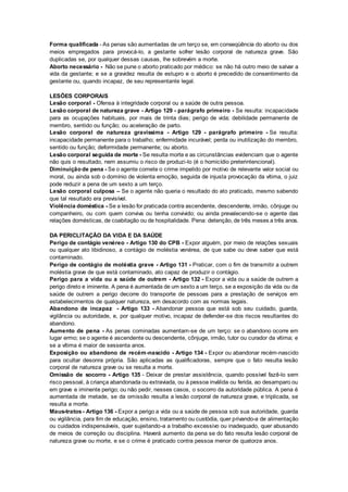 Forma qualificada - As penas são aumentadas de um terço se, em conseqüência do aborto ou dos
meios empregados para provocá-lo, a gestante sofrer lesão corporal de natureza grave. São
duplicadas se, por qualquer dessas causas, lhe sobrevém a morte.
Aborto necessário - Não se pune o aborto praticado por médico: se não há outro meio de salvar a
vida da gestante; e se a gravidez resulta de estupro e o aborto é precedido de consentimento da
gestante ou, quando incapaz, de seu representante legal.
LESÕES CORPORAIS
Lesão corporal - Ofensa à integridade corporal ou a saúde de outra pessoa.
Lesão corporal de natureza grave - Artigo 129 - parágrafo primeiro - Se resulta: incapacidade
para as ocupações habituais, por mais de trinta dias; perigo de vida; debilidade permanente de
membro, sentido ou função; ou aceleração de parto.
Lesão corporal de natureza gravíssima - Artigo 129 - parágrafo primeiro - Se resulta:
incapacidade permanente para o trabalho; enfermidade incurável; perda ou inutilização do membro,
sentido ou função; deformidade permanente; ou aborto.
Lesão corporal seguida de morte - Se resulta morte e as circunstâncias evidenciam que o agente
não quis o resultado, nem assumiu o risco de produzi-lo (é o homicídio preterintencional).
Diminuição de pena - Se o agente comete o crime impelido por motivo de relevante valor social ou
moral, ou ainda sob o domínio de violenta emoção, seguida de injusta provocação da vítima, o juiz
pode reduzir a pena de um sexto a um terço.
Lesão corporal culposa – Se o agente não queria o resultado do ato praticado, mesmo sabendo
que tal resultado era previsível.
Violência doméstica - Se a lesão for praticada contra ascendente, descendente, irmão, cônjuge ou
companheiro, ou com quem conviva ou tenha convivido; ou ainda prevalecendo-se o agente das
relações domésticas, de coabitação ou de hospitalidade. Pena: detenção, de três meses a três anos.
DA PERICLITAÇÃO DA VIDA E DA SAÚDE
Perigo de contágio venéreo - Artigo 130 do CPB - Expor alguém, por meio de relações sexuais
ou qualquer ato libidinoso, a contágio de moléstia venérea, de que sabe ou deve saber que está
contaminado.
Perigo de contágio de moléstia grave - Artigo 131 - Praticar, com o fim de transmitir a outrem
moléstia grave de que está contaminado, ato capaz de produzir o contágio.
Perigo para a vida ou a saúde de outrem - Artigo 132 - Expor a vida ou a saúde de outrem a
perigo direto e iminente. A pena é aumentada de um sexto a um terço, se a exposição da vida ou da
saúde de outrem a perigo decorre do transporte de pessoas para a prestação de serviços em
estabelecimentos de qualquer natureza, em desacordo com as normas legais.
Abandono de incapaz - Artigo 133 - Abandonar pessoa que está sob seu cuidado, guarda,
vigilância ou autoridade, e, por qualquer motivo, incapaz de defender-se dos riscos resultantes do
abandono.
Aumento de pena - As penas cominadas aumentam-se de um terço: se o abandono ocorre em
lugar ermo; se o agente é ascendente ou descendente, cônjuge, irmão, tutor ou curador da vítima; e
se a vítima é maior de sessenta anos.
Exposição ou abandono de recém-nascido - Artigo 134 - Expor ou abandonar recém-nascido
para ocultar desonra própria. São aplicadas as qualificadoras, sempre que o fato resulta lesão
corporal de natureza grave ou se resulta a morte.
Omissão de socorro - Artigo 135 - Deixar de prestar assistência, quando possível fazê-lo sem
risco pessoal, à criança abandonada ou extraviada, ou à pessoa inválida ou ferida, ao desamparo ou
em grave e iminente perigo; ou não pedir, nesses casos, o socorro da autoridade pública. A pena é
aumentada de metade, se da omissão resulta a lesão corporal de natureza grave, e triplicada, se
resulta a morte.
Maus-tratos- Artigo 136 - Expor a perigo a vida ou a saúde de pessoa sob sua autoridade, guarda
ou vigilância, para fim de educação, ensino, tratamento ou custódia, quer privando-a de alimentação
ou cuidados indispensáveis, quer sujeitando-a a trabalho excessivo ou inadequado, quer abusando
de meios de correção ou disciplina. Haverá aumento da pena se do fato resulta lesão corporal de
natureza grave ou morte, e se o crime é praticado contra pessoa menor de quatorze anos.
 