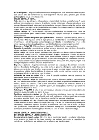 Rixa - Artigo 137 – Briga ou contenda entre três ou mais pessoas, com violência física recíproca ou
com vias de fato. Se ocorrer morte ou lesão corporal de natureza grave, aplica-se, pelo fato da
participação na rixa, o aumento da pena.
CRIMES CONTRA A HONRA
Todos os crimes que atingem a integridade ou a incolumidade moral da pessoa humana. A honra
pode ser conceituada como conjunto de atributos morais, intelectuais e físicos referentes a uma
pessoa. Honra subjetiva é a auto-aferição dos atributos pessoais. Honra objetiva é a aferição feita
entre o sujeito e sua participação no meio social em que vive. Os crimes contra a honra são de ação
privada, iniciando a ação penal pela queixa-crime.
Calúnia - Artigo 138 - Caluniar alguém, imputando-lhe falsamente fato definido como crime. Na
mesma pena incorre quem, sabendo falsa a imputação, a propala ou divulga. É punível a calúnia
contra os mortos.
Exceção da verdade - Artigo 138 - parágrafo terceiro - Admite-se a prova da verdade, salvo: se,
constituindo o fato imputado crime de ação privada, o ofendido não foi condenado por sentença
irrecorrível; se o fato é imputado a qualquer das pessoas indicadas no inciso I do artigo 141; e se do
crime imputado, embora de ação pública, o ofendido foi absolvido por sentença irrecorrível.
Difamação - Artigo 139 - Difamar alguém, imputando-lhe fato ofensivo à sua reputação.
Exceção da verdade - A exceção da verdade somente se admite se o ofendido é funcionário
público e a ofensa é relativa ao exercício das suas funções.
Injúria - Artigo 140 - Injuriar alguém, ofendendo-lhe a dignidade ou o decoro. O juiz pode deixar de
aplicar a pena, quando o ofendido, de forma reprovável, provocou diretamente a injúria e no caso de
retorsão imediata, que consista em outra injúria. Pode aumentar a pena: se a injúria consiste em
violência ou vias de fato, que, por sua natureza ou pelo meio empregado, se considerem aviltantes;
e se a injúria consiste na utilização de elementos referentes a raça, cor, etnia, religião, origem ou a
condição de pessoa idosa ou portadora de deficiência.
Disposições comuns - As penas cominadas aumentam-se, se qualquer dos crimes é cometido:
contra o Presidente da República, ou contra chefe de governo estrangeiro; contra funcionário
público, em razão de suas funções; na presença de várias pessoas, ou por meio que facilite a
divulgação da calúnia, da difamação ou da injúria; ou contra pessoa maior de sessenta anos ou
portadora de deficiência, exceto no caso de injúria.
Aplicação da pena em dobro - Se o crime é cometido mediante paga ou promessa de
recompensa, aplica-se a pena em dobro.
Exclusão do crime - Artigo 142 - Não constituem injúria ou difamação punível: a ofensa imposta
em juízo, na discussão da causa, pela parte ou por seu procurador; a opinião desfavorável da crítica
literária, artística ou científica, salvo quando inequívoca a intenção de injuriar ou difamar; e o
conceito desfavorável emitido por funcionário público, em apreciação ou informação que preste no
cumprimento de dever do ofício.
Retratação - Artigo 143 - O autor do fato criminoso que, antes da sentença, se retrata cabalmente
da calúnia ou da difamação, fica isento da pena.
Pedido de explicações - Artigo 144 - Se, de referências, alusões ou frases, se infere calúnia,
difamação ou injúria, quem se julga ofendido pode pedir explicações em juízo. Aquele que se recusa
a dá-las ou, a critério do juiz, não as dá de forma satisfatória, responde pela ofensa.
Ação Penal - Artigo 145 - Nos crimes contra a honra somente se procede mediante queixa, salvo
quando da violência resulta lesão corporal (no caso do § 2º do art. 140, que trata da injúria seguida
de violência). Procede-se mediante requisição do Ministro da Justiça, no caso do inciso I do artigo
141, que trata do crime praticado contra o Presidente da República ou contra chefe de governo
estrangeiro; e mediante representação do ofendido, no caso do inciso II do mesmo artigo.
CRIMES CONTRA A LIBERDADE INDIVIDUAL
DOS CRIMES CONTRA A LIBERDADE PESSOAL
Constrangimento ilegal - Artigo 146 – É o ato de constranger alguém – mediante violência ou
grave ameaça, ou depois de lhe haver reduzido, por qualquer outro meio, a capacidade de
resistência – a não fazer o que a lei permite, ou a fazer o que ela não manda.
 