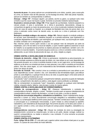 Aumento da pena - As penas aplicam-se cumulativamente e em dobro, quando, para a execução
do crime, se reúnem mais de três pessoas, ou há emprego de armas. Além das penas impostas,
aplicam-se também as correspondentes à violência.
Ameaça - Artigo 147 - Ameaçar alguém, por palavra, escrito ou gesto, ou qualquer outro meio
simbólico que lhe cause mal injusto e grave. Somente se procede mediante representação.
Seqüestro e cárcere privado - Artigo 148 - Privar alguém de sua liberdade, mediante seqüestro ou
cárcere privado. A pena é aumentada: se a vítima é ascendente, descendente, cônjuge ou
companheiro do agente ou maior de sessenta anos; se o crime é praticado mediante internação da
vítima em casa de saúde ou hospital; se a privação da liberdade dura mais de quinze dias; se o
crime é praticado contra menor de dezoito anos; ou ainda se o crime é praticado com fins
libidinosos.
Redução à condição análoga a de escravo - Artigo 149 - Reduzir alguém à condição análoga a
de escravo, quer submetendo-o a trabalhos forçados ou a jornada exaustiva, quer sujeitando-o a
condições degradantes de trabalho, quer restringindo, por qualquer meio, sua locomoção em razão
de dívida contraída com o empregador ou preposto.
Nas mesmas penas incorre quem cerceia o uso de qualquer meio de transporte por parte do
trabalhador, com o fim de retê-lo no local de trabalho, e quem mantém vigilância ostensiva no local
de trabalho ou se apodera de documentos ou objetos pessoais do trabalhador, também com o fim
de retê-lo no local de trabalho. O aumento da pena ocorre se o crime é cometido contra criança ou
adolescente, ou por motivo de preconceito de raça, cor, etnia, religião ou origem.
CRIMES CONTRA A INVIOLABILIDADE DO DOMICÍLIO
Violação de domicílio - Artigo 150 - Entrar ou permanecer, clandestina ou astuciosamente, ou
contra a vontade expressa ou tácita de quem de direito, em casa alheia ou em suas dependências.
Há aumento da pena: se o crime é cometido durante a noite, ou em lugar ermo; se há emprego de
violência ou de arma; se cometido por duas ou mais pessoas; e se o fato é cometido por funcionário
público, fora dos casos legais, ou com inobservância das formalidades estabelecidas em lei, ou
ainda com abuso do poder.
Exclusão de ilicitude - Não constitui crime se a entrada ou permanência em casa alheia ou em
suas dependências ocorrer: durante o dia, com observância das formalidades legais; para efetuar
prisão ou outra diligência, a qualquer hora do dia ou da noite; ou quando algum crime está sendo ali
praticado, ou está na iminência de o ser.
A expressão "casa" compreende qualquer compartimento habitado, aposento ocupado de habitação
coletiva, compartimento não aberto ao público, onde alguém exerce profissão ou atividade.
Não se compreendem na expressão "casa": hospedaria, estalagem ou qualquer outra habitação
coletiva, enquanto aberta, taberna, casa de jogo e outras do mesmo gênero.
CRIMES CONTRA A INVIOLABILIDADE DE CORRESPONDÊNCIA
Violação de correspondência - Artigo 151 - Devassar indevidamente o conteúdo de
correspondência fechada, dirigida a outrem. Também é punido quem se apossa indevidamente de
correspondência alheia, embora não fechada e, no todo ou em parte, a oculta ou destrói.
Violação de comunicação telegráfica, radioelétrica ou telefônica - Quem indevidamente divulga,
transmite a outrem ou utiliza abusivamente comunicação telegráfica ou radioelétrica dirigida a
terceiro, ou conversação telefônica entre outras pessoas. Também comete esse crime quem impede
a comunicação ou a conversação mencionadas, e quem instala ou utiliza estação ou aparelho
radioelétrico, sem observância de disposição legal. Há aumento da pena: se há dano para outrem; e
se o agente comete o crime, com abuso de função em serviço postal, telegráfico, radioelétrico ou
telefônico.
Correspondência comercial - Artigo 152 - Abusar da condição de sócio ou empregado de
estabelecimento comercial ou industrial para, no todo ou em parte, desviar, sonegar, subtrair ou
suprimir correspondência, ou revelar a estranho o seu conteúdo. O crime somente se procede
mediante representação.
CRIMES CONTRA O PATRIMÔNIO
Furto - Artigo 155 do CPB – É o ato pelo qual o agente subtrai coisa alheia móvel para si ou para
outrem. É a posse de coisa alheia de modo definitivo.
 