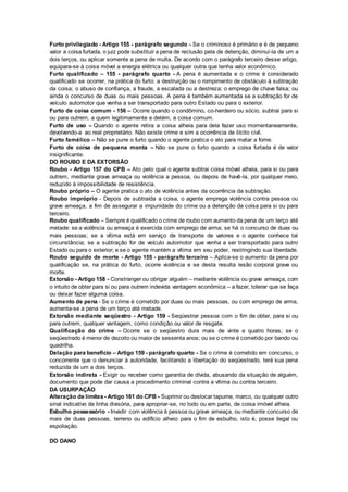 Furto privilegiado - Artigo 155 - parágrafo segundo - Se o criminoso é primário e é de pequeno
valor a coisa furtada, o juiz pode substituir a pena de reclusão pela de detenção, diminuí-la de um a
dois terços, ou aplicar somente a pena de multa. De acordo com o parágrafo terceiro desse artigo,
equipara-se à coisa móvel a energia elétrica ou qualquer outra que tenha valor econômico.
Furto qualificado – 155 - parágrafo quarto - A pena é aumentada e o crime é considerado
qualificado se ocorrer, na prática do furto: a destruição ou o rompimento de obstáculo à subtração
da coisa; o abuso de confiança, a fraude, a escalada ou a destreza; o emprego de chave falsa; ou
ainda o concurso de duas ou mais pessoas. A pena é também aumentada se a subtração for de
veículo automotor que venha a ser transportado para outro Estado ou para o exterior.
Furto de coisa comum - 156 – Ocorre quando o condômino, co-herdeiro ou sócio, subtrai para si
ou para outrem, a quem legitimamente a detém, a coisa comum.
Furto de uso – Quando o agente retira a coisa alheia para dela fazer uso momentaneamente,
devolvendo-a ao real proprietário. Não existe crime e sim a ocorrência de ilícito civil.
Furto famélico – Não se pune o furto quando o agente pratica o ato para matar a fome.
Furto de coisa de pequena monta – Não se pune o furto quando a coisa furtada é de valor
insignificante.
DO ROUBO E DA EXTORSÃO
Roubo - Artigo 157 do CPB – Ato pelo qual o agente subtrai coisa móvel alheia, para si ou para
outrem, mediante grave ameaça ou violência a pessoa, ou depois de havê-la, por qualquer meio,
reduzido à impossibilidade de resistência.
Roubo próprio – O agente pratica o ato de violência antes da ocorrência da subtração.
Roubo impróprio - Depois de subtraída a coisa, o agente emprega violência contra pessoa ou
grave ameaça, a fim de assegurar a impunidade do crime ou a detenção da coisa para si ou para
terceiro.
Roubo qualificado – Sempre é qualificado o crime de roubo com aumento da pena de um terço até
metade: se a violência ou ameaça é exercida com emprego de arma; se há o concurso de duas ou
mais pessoas; se a vítima está em serviço de transporte de valores e o agente conhece tal
circunstância; se a subtração for de veículo automotor que venha a ser transportado para outro
Estado ou para o exterior; e se o agente mantém a vítima em seu poder, restringindo sua liberdade.
Roubo seguido de morte - Artigo 155 - parágrafo terceiro – Aplica-se o aumento da pena por
qualificação se, na prática do furto, ocorre violência e se desta resulta lesão corporal grave ou
morte.
Extorsão - Artigo 158 - Constranger ou obrigar alguém – mediante violência ou grave ameaça, com
o intuito de obter para si ou para outrem indevida vantagem econômica – a fazer, tolerar que se faça
ou deixar fazer alguma coisa.
Aumento de pena - Se o crime é cometido por duas ou mais pessoas, ou com emprego de arma,
aumenta-se a pena de um terço até metade.
Extorsão mediante seqüestro - Artigo 159 - Seqüestrar pessoa com o fim de obter, para si ou
para outrem, qualquer vantagem, como condição ou valor de resgate.
Qualificação do crime – Ocorre se o seqüestro dura mais de vinte e quatro horas; se o
seqüestrado é menor de dezoito ou maior de sessenta anos; ou se o crime é cometido por bando ou
quadrilha.
Delação para benefício – Artigo 159 - parágrafo quarto - Se o crime é cometido em concurso, o
concorrente que o denunciar à autoridade, facilitando a libertação do seqüestrado, terá sua pena
reduzida de um a dois terços.
Extorsão indireta - Exigir ou receber como garantia de dívida, abusando da situação de alguém,
documento que pode dar causa a procedimento criminal contra a vítima ou contra terceiro.
DA USURPAÇÃO
Alteração de limites - Artigo 161 do CPB - Suprimir ou deslocar tapume, marco, ou qualquer outro
sinal indicativo de linha divisória, para apropriar-se, no todo ou em parte, de coisa imóvel alheia.
Esbulho possessório - Invadir com violência à pessoa ou grave ameaça, ou mediante concurso de
mais de duas pessoas, terreno ou edifício alheio para o fim de esbulho, isto é, posse ilegal ou
espoliação.
DO DANO
 