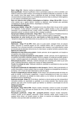 Dano - Artigo 163 - Destruir, inutilizar ou deteriorar coisa alheia.
Dano qualificado – Sempre é qualificado o dano e aumentada a pena se o crime é cometido: com
violência à pessoa ou grave ameaça; com emprego de substância inflamável ou explosiva, se o fato
não constitui crime mais grave; contra o patrimônio da União, de Estado, Município, empresa
concessionária de serviços públicos ou sociedade de economia mista; ou ainda por motivo egoístico
ou com prejuízo considerável para a vítima.
Dano em coisa de valor artístico, arqueológico ou histórico - Artigo 165 do CPB – Ocorre o
crime sempre que o agente destruir, inutilizar ou deteriorar coisa tombada pela autoridade
competente em virtude de valor artístico, arqueológico ou histórico.
DA APROPRIAÇÃO INDÉBITA
Apropriação indébita - Artigo 168 – É apropriar-se de coisa alheia móvel, de que se tem a posse
ou a detenção. A pena sempre é aumentada, quando o agente recebeu a coisa: em depósito
necessário; ou na qualidade de tutor, curador, síndico, liquidatário, inventariante, testamenteiro ou
depositário judicial; ou ainda em razão de ofício, emprego ou profissão.
Apropriação indébita previdenciária - Artigo 168-A – Deixar de repassar à Previdência Social as
contribuições recolhidas dos contribuintes, no prazo e na forma legal ou convencional.
Apropriação de coisa havida por erro, caso fortuito ou força da natureza - Artigo 169 -
Apropriar-se alguém de coisa alheia vinda ao seu poder por erro, caso fortuito ou força da natureza.
O ESTELIONATO
Estelionato - Artigo 171 do CPB - Obter, para si ou para outrem, vantagem ilícita, em prejuízo
alheio, induzindo ou mantendo alguém em erro, mediante artifício, ardil, ou qualquer outro meio
fraudulento. Se o criminoso é primário, e é de pequeno valor o prejuízo, o juiz pode substituir a pena
de reclusão pela de detenção, diminuí-la de um a dois terços, ou aplicar somente a pena de multa.
Espécies de estelionato
Disposição de coisa alheia como própria - Vender, permutar, dar em pagamento, em locação ou
em garantia coisa alheia como própria.
Alienação ou oneração fraudulenta de coisa própria - Vender, permutar, dar em pagamento ou
em garantia coisa própria inalienável, gravada de ônus ou litigiosa, ou imóvel que prometeu vender a
terceiro, mediante pagamento em prestações, silenciando sobre qualquer dessas circunstâncias.
Defraudação de penhor - Defraudar, mediante alienação não consentida pelo credor ou por outro
modo, a garantia pignoratícia, quando tem a posse do objeto empenhado.
Fraude na entrega de coisa - Defraudar substância, qualidade ou quantidade de coisa que deve
entregar a alguém.
Fraude para recebimento de indenização ou valor de seguro - Destruir, total ou parcialmente, ou
ocultar coisa própria, ou lesar o próprio corpo ou a saúde, ou agravar as conseqüências da lesão ou
da doença, com o intuito de haver indenização ou valor de seguro.
Fraude no pagamento por meio de cheque - Emitir cheque, sem suficiente provisão de fundos em
poder do sacado, ou lhe frustrar o pagamento. A pena é aumentada de um terço, se o crime é
cometido em detrimento de entidade de direito público ou de instituto de economia popular,
assistência social ou beneficência.
Duplicata simulada - Artigo 172 - Emitir fatura, duplicata ou nota de venda que não corresponda à
mercadoria vendida, em quantidade ou qualidade, ou ao serviço prestado. Nas mesmas penas
previstas para este crime incorrerá aquele que falsificar ou adulterar a escrituração do Livro de
Registro de Duplicatas.
DA RECEPTAÇÃO
Receptação - Artigo 180 do CPB - Adquirir, receber, transportar, conduzir ou ocultar, em proveito
próprio ou alheio, coisa que sabe ser produto de crime; ou influir para que terceiro, de boa-fé, a
adquira, receba ou oculte.
Receptação qualificada - Artigo 180 – parágrafo primeiro - Adquirir, receber, transportar,
conduzir, ocultar, ter em depósito, desmontar, montar, remontar, vender, expor à venda, ou de
qualquer forma utilizar, em proveito próprio ou alheio, no exercício de atividade comercial ou
industrial, coisa que deve saber ser produto de crime.
 