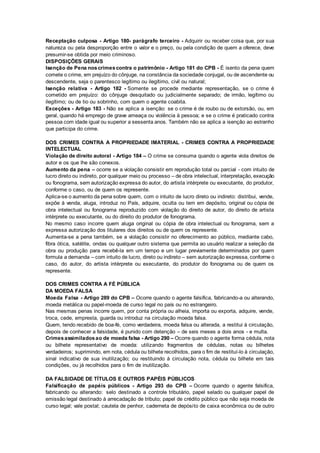 Receptação culposa - Artigo 180- parágrafo terceiro - Adquirir ou receber coisa que, por sua
natureza ou pela desproporção entre o valor e o preço, ou pela condição de quem a oferece, deve
presumir-se obtida por meio criminoso.
DISPOSIÇÕES GERAIS
Isenção de Pena noscrimescontra o patrimônio - Artigo 181 do CPB - É isento da pena quem
comete o crime, em prejuízo do cônjuge, na constância da sociedade conjugal, ou de ascendente ou
descendente, seja o parentesco legítimo ou ilegítimo, civil ou natural;
Isenção relativa - Artigo 182 - Somente se procede mediante representação, se o crime é
cometido em prejuízo: do cônjuge desquitado ou judicialmente separado; de irmão, legítimo ou
ilegítimo; ou de tio ou sobrinho, com quem o agente coabita.
Exceções - Artigo 183 - Não se aplica a isenção: se o crime é de roubo ou de extorsão, ou, em
geral, quando há emprego de grave ameaça ou violência à pessoa; e se o crime é praticado contra
pessoa com idade igual ou superior a sessenta anos. Também não se aplica a isenção ao estranho
que participa do crime.
DOS CRIMES CONTRA A PROPRIEDADE IMATERIAL - CRIMES CONTRA A PROPRIEDADE
INTELECTUAL
Violação de direito autoral - Artigo 184 – O crime se consuma quando o agente viola direitos de
autor e os que lhe são conexos.
Aumento da pena – ocorre se a violação consistir em reprodução total ou parcial - com intuito de
lucro direto ou indireto, por qualquer meio ou processo – de obra intelectual, interpretação, execução
ou fonograma, sem autorização expressa do autor, do artista intérprete ou executante, do produtor,
conforme o caso, ou de quem os represente.
Aplica-se o aumento da pena sobre quem, com o intuito de lucro direto ou indireto: distribui, vende,
expõe à venda, aluga, introduz no País, adquire, oculta ou tem em depósito, original ou cópia de
obra intelectual ou fonograma reproduzido com violação do direito de autor, do direito de artista
intérprete ou executante, ou do direito do produtor de fonograma.
No mesmo caso incorre quem aluga original ou cópia de obra intelectual ou fonograma, sem a
expressa autorização dos titulares dos direitos ou de quem os represente.
Aumenta-se a pena também, se a violação consistir no oferecimento ao público, mediante cabo,
fibra ótica, satélite, ondas ou qualquer outro sistema que permita ao usuário realizar a seleção da
obra ou produção para recebê-la em um tempo e um lugar previamente determinados por quem
formula a demanda – com intuito de lucro, direto ou indireto – sem autorização expressa, conforme o
caso, do autor, do artista intérprete ou executante, do produtor do fonograma ou de quem os
represente.
DOS CRIMES CONTRA A FÉ PÚBLICA
DA MOEDA FALSA
Moeda Falsa - Artigo 289 do CPB – Ocorre quando o agente falsifica, fabricando-a ou alterando,
moeda metálica ou papel-moeda de curso legal no país ou no estrangeiro.
Nas mesmas penas incorre quem, por conta própria ou alheia, importa ou exporta, adquire, vende,
troca, cede, empresta, guarda ou introduz na circulação moeda falsa.
Quem, tendo recebido de boa-fé, como verdadeira, moeda falsa ou alterada, a restitui à circulação,
depois de conhecer a falsidade, é punido com detenção – de seis meses a dois anos - e multa.
Crimesassimiladosao de moeda falsa - Artigo 290 – Ocorre quando o agente forma cédula, nota
ou bilhete representativo de moeda: utilizando fragmentos de cédulas, notas ou bilhetes
verdadeiros; suprimindo, em nota, cédula ou bilhete recolhidos, para o fim de restituí-lo à circulação,
sinal indicativo de sua inutilização; ou restituindo à circulação nota, cédula ou bilhete em tais
condições, ou já recolhidos para o fim de inutilização.
DA FALSIDADE DE TÍTULOS E OUTROS PAPÉIS PÚBLICOS
Falsificação de papéis públicos - Artigo 293 do CPB – Ocorre quando o agente falsifica,
fabricando ou alterando: selo destinado a controle tributário, papel selado ou qualquer papel de
emissão legal destinado à arrecadação de tributo; papel de crédito público que não seja moeda de
curso legal; vale postal; cautela de penhor, caderneta de depósito de caixa econômica ou de outro
 
