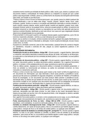 estabelecimento mantido por entidade de direito público; talão, recibo, guia, alvará ou qualquer outro
documento relativo a arrecadação de rendas públicas ou a depósito ou caução por que o poder
público seja responsável; e bilhete, passe ou conhecimento de empresa de transporte administrada
pela União, por Estado ou por Município.
Pratica o mesmo crime e incorre na mesma pena quem: usa, guarda, possui ou detém qualquer dos
papéis falsificados a que se refere este artigo; importa, exporta, adquire, vende, troca, cede,
empresta, guarda, fornece ou restitui à circulação selo falsificado destinado a controle tributário; e
quem importa, exporta, adquire, vende, expõe à venda, mantém em depósito, guarda, troca, cede,
empresta, fornece, porta ou, de qualquer forma, utiliza em proveito próprio ou alheio, no exercício de
atividade comercial ou industrial, produto ou mercadoria em que tenha sido aplicado selo que se
destine a controle tributário, falsificado ou sem selo oficial, nos casos em que a legislação tributária
determina a obrigatoriedade de sua aplicação.
Pratica também o crime quem suprime, em qualquer desses papéis, quando legítimos, com o fim de
torná-los novamente utilizáveis, carimbo ou sinal indicativo de sua inutilização.
Quem usa ou restitui à circulação, embora recebido de boa-fé, qualquer dos papéis falsificados ou
alterados, depois de conhecer a falsidade ou alteração, incorre na pena de detenção, de seis meses
a dois anos, ou multa.
Equipara-se a atividade comercial, para os fins mencionados, qualquer forma de comércio irregular
ou clandestino, inclusive o exercido em vias, praças ou outros logradouros públicos e em
residências.
DA FALSIDADE DOCUMENTAL
Falsificação do selo ou sinal público - Artigo 296 – Ocorre quando o agente falsifica, fabricando
ou alterando: selo público destinado a autenticar atos oficiais da União, de Estado ou de Município;
ou ainda selo ou sinal atribuído por lei a entidade de direito público, ou a autoridade, ou sinal público
de tabelião.
Falsificação de documento público - artigo 297 – Ocorre quando o agente falsifica, no todo ou
em parte, documento público, ou altera documento público verdadeiro. Se o agente é funcionário
público, e comete o crime prevalecendo-se do cargo, aumenta-se a pena de sexta parte.
Para os efeitos penais, equipara-se a documento público o emanado de entidade paraestatal, o
título ao portador ou transmissível por endosso, as ações de sociedade comercial, os livros
mercantis e o testamento particular.
Pratica o crime e incorre nas mesmas penas quem insere ou faz inserir na folha de pagamento ou
em documento de informações que seja destinado a fazer prova perante a previdência social,
pessoa que não possua a qualidade de segurado obrigatório; na Carteira de Trabalho e Previdência
Social do empregado, ou em documento que deva produzir efeito perante a previdência social,
declaração falsa ou diversa da que deveria ter sido escrita; ou ainda quem insere ou faz inserir em
documento contábil ou em qualquer outro documento relacionado com as obrigações da empresa
perante a previdência social, declaração falsa ou diversa da que deveria ter constado.
Falsificação de documento particular - Artigo 298 – Ocorre quando o agente falsifica, no todo ou
em parte, documento particular ou altera documento particular verdadeiro.
Falsidade ideológica - Artigo 299 – Ocorre quando o agente omite, em documento público ou
particular, declaração que dele devia constar, ou nele insere ou faz inserir declaração falsa ou
diversa da que devia ser escrita, com o fim de prejudicar direito, criar obrigação ou alterar a verdade
sobre fato juridicamente relevante.
Se o agente é funcionário público, e comete o crime prevalecendo-se do cargo, ou se a falsificação
ou alteração é de assentamento de registro civil, aumenta-se a pena de sexta parte.
Falso reconhecimento de firma ou letra - Artigo 300 do CPB – Ocorre quando o agente
reconhece, como verdadeira, no exercício de função pública, firma ou letra que não o seja.
Certidão ou atestado ideologicamente falso - Artigo 301 - Ocorre quando o agente atesta ou
certifica falsamente, em razão de função pública, fato ou circunstância que habilite alguém a obter
cargo público, isenção de ônus ou de serviço de caráter público, ou qualquer outra vantagem.
Falsidade material de atestado ou certidão (artigo 301, parágrafo 1º) - Ocorre quando o agente
falsifica, no todo ou em parte, atestado ou certidão, ou altera o teor de certidão ou de atestado
verdadeiro, para prova de fato ou circunstância que habilite alguém a obter cargo público, isenção
de ônus ou de serviço de caráter público, ou qualquer outra vantagem.
 