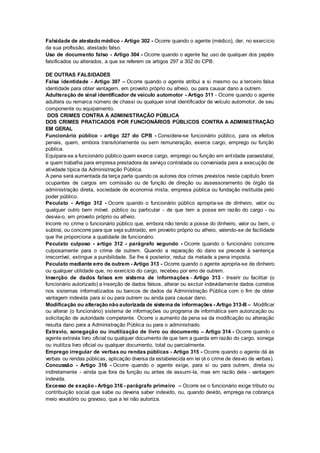 Falsidade de atestado médico - Artigo 302 - Ocorre quando o agente (médico), der, no exercício
da sua profissão, atestado falso.
Uso de documento falso - Artigo 304 - Ocorre quando o agente faz uso de qualquer dos papéis
falsificados ou alterados, a que se referem os artigos 297 a 302 do CPB.
DE OUTRAS FALSIDADES
Falsa identidade - Artigo 307 – Ocorre quando o agente atribui a si mesmo ou a terceiro falsa
identidade para obter vantagem, em proveito próprio ou alheio, ou para causar dano a outrem.
Adulteração de sinal identificador de veículo automotor - Artigo 311 - Ocorre quando o agente
adultera ou remarca número de chassi ou qualquer sinal identificador de veículo automotor, de seu
componente ou equipamento.
DOS CRIMES CONTRA A ADMINISTRAÇÃO PÚBLICA
DOS CRIMES PRATICADOS POR FUNCIONÁRIOS PÚBLICOS CONTRA A ADMINISTRAÇÃO
EM GERAL
Funcionário público - artigo 327 do CPB - Considera-se funcionário público, para os efeitos
penais, quem, embora transitoriamente ou sem remuneração, exerce cargo, emprego ou função
pública.
Equipara-se a funcionário público quem exerce cargo, emprego ou função em entidade paraestatal,
e quem trabalha para empresa prestadora de serviço contratada ou conveniada para a execução de
atividade típica da Administração Pública.
A pena será aumentada da terça parte quando os autores dos crimes previstos neste capítulo forem
ocupantes de cargos em comissão ou de função de direção ou assessoramento de órgão da
administração direta, sociedade de economia mista, empresa pública ou fundação instituída pelo
poder público.
Peculato - Artigo 312 - Ocorre quando o funcionário público apropria-se de dinheiro, valor ou
qualquer outro bem móvel, público ou particular - de que tem a posse em razão do cargo - ou
desvia-o, em proveito próprio ou alheio.
Incorre no crime o funcionário público que, embora não tendo a posse do dinheiro, valor ou bem, o
subtrai, ou concorre para que seja subtraído, em proveito próprio ou alheio, valendo-se de facilidade
que lhe proporciona a qualidade de funcionário.
Peculato culposo - artigo 312 - parágrafo segundo - Ocorre quando o funcionário concorre
culposamente para o crime de outrem. Quando a reparação do dano se precede à sentença
irrecorrível, extingue a punibilidade. Se lhe é posterior, reduz da metade a pena imposta.
Peculato mediante erro de outrem - Artigo 313 - Ocorre quando o agente apropria-se de dinheiro
ou qualquer utilidade que, no exercício do cargo, recebeu por erro de outrem.
Inserção de dados falsos em sistema de informações - Artigo 313 - Inserir ou facilitar (o
funcionário autorizado) a inserção de dados falsos, alterar ou excluir indevidamente dados corretos
nos sistemas informatizados ou bancos de dados da Administração Pública com o fim de obter
vantagem indevida para si ou para outrem ou ainda para causar dano.
Modificação ou alteração não autorizada de sistema de informações - Artigo 313-B – Modificar
ou alterar (o funcionário) sistema de informações ou programa de informática sem autorização ou
solicitação de autoridade competente. Ocorre o aumento da pena se da modificação ou alteração
resulta dano para a Administração Pública ou para o administrado.
Extravio, sonegação ou inutilização de livro ou documento – Artigo 314 - Ocorre quando o
agente extravia livro oficial ou qualquer documento de que tem a guarda em razão do cargo, sonega
ou inutiliza livro oficial ou qualquer documento, total ou parcialmente.
Emprego irregular de verbas ou rendas públicas - Artigo 315 - Ocorre quando o agente dá às
verbas ou rendas públicas, aplicação diversa da estabelecida em lei (é o crime de desvio de verbas).
Concussão - Artigo 316 - Ocorre quando o agente exige, para si ou para outrem, direta ou
indiretamente - ainda que fora da função ou antes de assumi-la, mas em razão dela - vantagem
indevida.
Excesso de exação - Artigo 316 - parágrafo primeiro – Ocorre se o funcionário exige tributo ou
contribuição social que sabe ou deveria saber indevido, ou, quando devido, emprega na cobrança
meio vexatório ou gravoso, que a lei não autoriza.
 