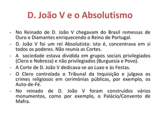 D. João V e o Absolutismo No Reinado de D. João V chegavam do Brasil remessas de Ouro e Diamantes enriquecendo o Reino de Portugal. D. João V foi um rei Absolutista: isto é, concentrava em si todos os poderes. Não reunia as Cortes. A  sociedade estava dividida em grupos sociais privilegiados (Clero e Nobreza) e não privilegiados (Burguesia e Povo). A Corte de D. João V dedicava-se ao Luxo e às Festas. O Clero controlada o Tribunal da Inquisição e julgava os crimes religiosos em cerimónias públicas, por exemplo, os Auto-de-Fé. No reinado de D. João V foram construídos vários monumentos, como por exemplo, o Palácio/Convento de Mafra. 