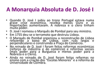 A Monarquia Absoluta de D. José I Quando D. José I subiu ao trono Portugal estava numa grave crise económica, recebia menos Ouro e as importações aumentavam. A nobreza e o clero tinham muito poder. D. José I nomeou o Marquês de Pombal para seu ministro. Em 1755 deu-se o terramoto que destruiu Lisboa. O Marquês de Pombal organizou a reconstrução de Lisboa refazendo a baixa de Lisboa, com ruas largas e perpendiculares e construindo a Praça do Comércio. No reinado de D. José I foram feitas reformas económicas (reforço da indústria e do comércio) e reformas sociais (mais poder para a Burguesia e menos poder para a Nobreza e o Clero). Ainda no reinado de D. José foram feitas reformas no ensino com a criação das “Escolas Menores” e a reforma da Universidade de Coimbra.  