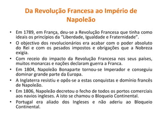 Da Revolução Francesa ao Império de Napoleão Em 1789, em França, deu-se a Revolução Francesa que tinha como ideais os princípios da “Liberdade, Igualdade e Fraternidade”. O objectivo dos revolucionários era acabar com o poder absoluto do Rei e com os pesados impostos e obrigações que a Nobreza exigia. Com receio do impacto da Revolução Francesa nos seus países, muitos monarcas e nações declaram guerra a Franca. Em 1804, Napoleão Bonaparte tornou-se Imperador e conseguiu dominar grande parte da Europa. A Inglaterra resistiu e opôs-se a estas conquistas e domínio francês de Napoleão. Em 1806, Napoleão decretou o fecho de todos os portos comerciais aos navios ingleses. A isto se chamou o Bloqueio Continental. Portugal era aliado dos Ingleses e não aderiu ao Bloqueio Continental. 