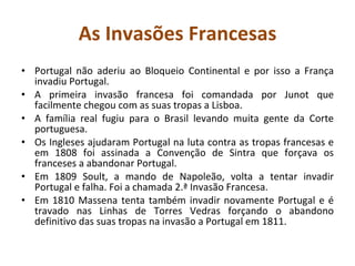 As Invasões Francesas Portugal não aderiu ao Bloqueio Continental e por isso a França invadiu Portugal. A primeira invasão francesa foi comandada por Junot que facilmente chegou com as suas tropas a Lisboa. A família real fugiu para o Brasil levando muita gente da Corte portuguesa. Os Ingleses ajudaram Portugal na luta contra as tropas francesas e em 1808 foi assinada a Convenção de Sintra que forçava os franceses a abandonar Portugal. Em 1809 Soult, a mando de Napoleão, volta a tentar invadir Portugal e falha. Foi a chamada 2.ª Invasão Francesa. Em 1810 Massena tenta também invadir novamente Portugal e é travado nas Linhas de Torres Vedras forçando o abandono definitivo das suas tropas na invasão a Portugal em 1811. 