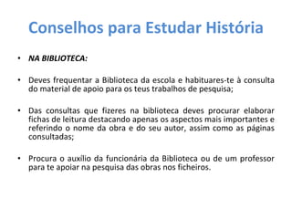 Conselhos para Estudar História NA BIBLIOTECA: Deves frequentar a Biblioteca da escola e habituares-te à consulta do material de apoio para os teus trabalhos de pesquisa; Das consultas que fizeres na biblioteca deves procurar elaborar fichas de leitura destacando apenas os aspectos mais importantes e referindo o nome da obra e do seu autor, assim como as páginas consultadas; Procura o auxílio da funcionária da Biblioteca ou de um professor para te apoiar na pesquisa das obras nos ficheiros. 