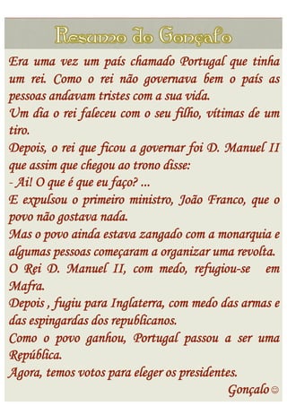 Era uma vez um país chamado Portugal que tinha
um rei. Como o rei não governava bem o país as
pessoas andavam tristes com a sua vida.
Um dia o rei faleceu com o seu filho, vítimas de um
tiro.
Depois, o rei que ficou a governar foi D. Manuel II
que assim que chegou ao trono disse:
-  Ai! O que é que eu faço? ...
E expulsou o primeiro ministro, João Franco, que o
povo não gostava nada.
Mas o povo ainda estava zangado com a monarquia e
algumas pessoas começaram a organizar uma revolta.
O Rei D. Manuel II, com medo, refugiou-se em
Mafra.
Depois , fugiu para Inglaterra, com medo das armas e
das espingardas dos republicanos.
Como o povo ganhou, Portugal passou a ser uma
República.
Agora, temos votos para eleger os presidentes.
                                           Gonçalo 
 