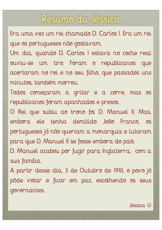 Era uma vez um rei chamado D. Carlos I. Era um rei
que os portugueses não gostavam.
Um dia, quando D. Carlos I estava no coche real
ouviu-se um tiro. Foram o republicanos que
acertaram no rei e no seu filho, que passados uns
minutos, também morreu.
Todos começaram a gritar e a corre, mas os
republicanos foram apanhados e presos.
O Rei que subiu ao trono foi D. Manuel II. Mas,
embora ele tenha demitido João Franco, os
portugueses já não queriam a monarquia e lutaram
para que D. Manuel II se fosse embora do país.
D. Manuel acabou por fugir para Inglaterra, com a
sua família.
A partir desse dia, 5 de Outubro de 1910, o povo já
pôde votar e ficar em paz, escolhendo os seus
governantes.
                                           Jéssica 
 