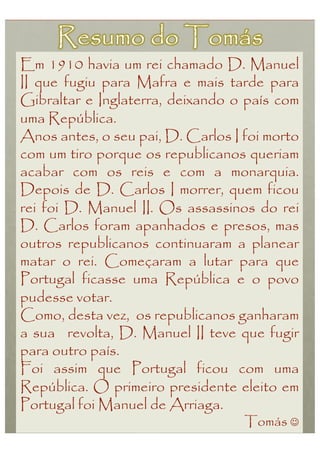 Em 1910 havia um rei chamado D. Manuel
II que fugiu para Mafra e mais tarde para
Gibraltar e Inglaterra, deixando o país com
uma República.
Anos antes, o seu pai, D. Carlos I foi morto
com um tiro porque os republicanos queriam
acabar com os reis e com a monarquia.
Depois de D. Carlos I morrer, quem ficou
rei foi D. Manuel II. Os assassinos do rei
D. Carlos foram apanhados e presos, mas
outros republicanos continuaram a planear
matar o rei. Começaram a lutar para que
Portugal ficasse uma República e o povo
pudesse votar.
Como, desta vez, os republicanos ganharam
a sua revolta, D. Manuel II teve que fugir
para outro país.
Foi assim que Portugal ficou com uma
República. O primeiro presidente eleito em
Portugal foi Manuel de Arriaga.
                                   Tomás 
 