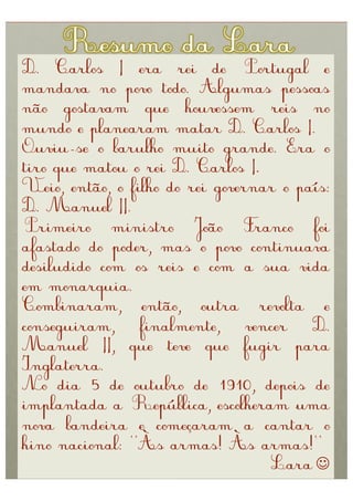 D. Carlos I era rei de Portugal e
mandava no povo todo. Algumas pessoas
não gostavam que houvessem reis no
mundo e planearam matar D. Carlos I.
Ouviu-se o barulho muito grande. Era o
tiro que matou o rei D. Carlos I.
Veio, então, o filho do rei governar o país:
D. Manuel II.
Primeiro ministro João Franco foi
afastado do poder, mas o povo continuava
desiludido com os reis e com a sua vida
em monarquia.
Combinaram, então, outra revolta e
conseguiram,     finalmente,     vencer  D.
Manuel II, que teve que fugir para
Inglaterra.
No dia 5 de outubro de 1910, depois de
implantada a República, escolheram uma
nova bandeira e começaram a cantar o
hino nacional: “Às armas! Às armas!”
                                    Lara 
 