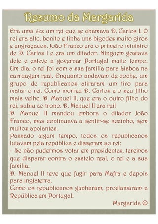 Era uma vez um rei que se chamava D. Carlos I. O
rei era alto, bonito e tinha uns bigodes muito giros
e engraçados. João Franco era o primeiro ministro
de D. Carlos I e era um ditador. Ninguém gostava
dele e esteve a governar Portugal muito tempo.
Um dia, o rei foi com a sua família para Lisboa na
carruagem real. Enquanto andavam de coche, um
grupo de republicanos atiraram um tiro para
matar o rei. Como morreu D. Carlos e o seu filho
mais velho, D. Manuel II, que era o outro filho do
rei, subiu ao trono. D. Manuel II era rei!
D. Manuel II mandou embora o ditador João
Franco, mas continuava a sentir-se sozinho, sem
muitos apoiantes.
Passado algum tempo, todos os republicanos
lutavam pela república e disseram ao rei:
-  Se não pudermos votar em presidentes, teremos
que disparar contra o castelo real, o rei e a sua
família.
D. Manuel II teve que fugir para Mafra e depois
para Inglaterra.
Como os republicanos ganharam, proclamaram a
República em Portugal.
                                        Margarida 
 