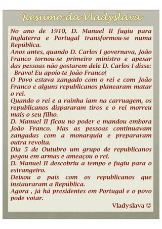 No ano de 1910, D. Manuel II fugiu para
Inglaterra e Portugal transformou-se numa
República.
Anos antes, quando D. Carlos I governava, João
Franco tornou-se primeiro ministro e apesar
das pessoas não gostarem dele D. Carlos I disse:
-  Bravo! Eu apoio-te João Franco!
O Povo estava zangado com o rei e com João
Franco e alguns republicanos planearam matar
o rei.
Quando o rei e a rainha iam na carruagem, os
republicanos dispararam tiros e o rei morreu
mais o seu filho.
D. Manuel II ficou no poder e mandou embora
João Franco. Mas as pessoas continuavam
zangadas com a monarquia e prepararam
outra revolta.
Dia 5 de Outubro um grupo de republicanos
pegou em armas e ameaçou o rei.
D. Manuel II descobriu a tempo e fugiu para o
estrangeiro.
Deixou o país com os republicanos que
instauraram a República.
Agora , já há presidentes em Portugal e o povo
pode votar.
                                   Vladyslava 
 