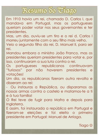 Em 1910 havia um rei, chamado D. Carlos I, que
mandava em Portugal, mas os portugueses
queriam poder votar nos seus governantes e ter
presidentes.
Mas, um dia, ouviu-se um tiro e o rei d. Carlos I
morreu juntamente com o seu filho mais velho.
Veio o segundo filho do rei, D. Manuel II, para ser
rei.
Mandou embora o ministro João Franco, mas os
presidentes queriam presidentes para votar e, por
isso, continuaram a sua luta contra o rei.
Os portugueses republicanos continuavam
”furiosos” por não haverem presidentes e
votações!
Um dia, os republicanos fizeram outra revolta e
disseram ao rei:
-  Ou instauras a República, ou disparamos as
nossas armas contra o castelo e matamos-te a ti
e à tua família!
O Rei teve de fugir para Mafra e depois para
Inglaterra.
E assim, foi instaurada a república em Portugal e
fizeram-se eleições e foi eleito o primeiro
presidente em Portugal: Manuel de Arriaga.

                                           Tiago 
 