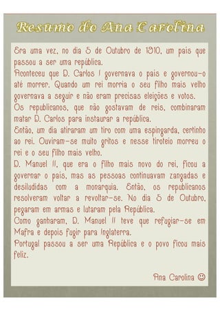 Era uma vez, no dia 5 de Outubro de 1910, um país que
passou a ser uma república.
Aconteceu que D. Carlos I governava o país e governou-o
até morrer. Quando um rei morria o seu filho mais velho
governava a seguir e não eram precisas eleições e votos.
Os republicanos, que não gostavam de reis, combinaram
matar D. Carlos para instaurar a república.
Então, um dia atiraram um tiro com uma espingarda, certinho
ao rei. Ouviram-se muito gritos e nesse tiroteio morreu o
rei e o seu filho mais velho.
D. Manuel II, que era o filho mais novo do rei, ficou a
governar o país, mas as pessoas continuavam zangadas e
desiludidas com a monarquia. Então, os republicanos
resolveram voltar a revoltar-se. No dia 5 de Outubro,
pegaram em armas e lutaram pela República.
Como ganharam, D. Manuel II teve que refugiar-se em
Mafra e depois fugir para Inglaterra.
Portugal passou a ser uma República e o povo ficou mais
feliz.

                                          Ana Carolina 
 