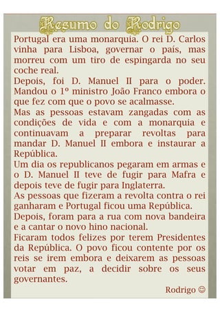Portugal era uma monarquia. O rei D. Carlos
vinha para Lisboa, governar o país, mas
morreu com um tiro de espingarda no seu
coche real.
Depois, foi D. Manuel II para o poder.
Mandou o 1º ministro João Franco embora o
que fez com que o povo se acalmasse.
Mas as pessoas estavam zangadas com as
condições de vida e com a monarquia e
continuavam a preparar revoltas para
mandar D. Manuel II embora e instaurar a
República.
Um dia os republicanos pegaram em armas e
o D. Manuel II teve de fugir para Mafra e
depois teve de fugir para Inglaterra.
As pessoas que fizeram a revolta contra o rei
ganharam e Portugal ficou uma República.
Depois, foram para a rua com nova bandeira
e a cantar o novo hino nacional.
Ficaram todos felizes por terem Presidentes
da República. O povo ficou contente por os
reis se irem embora e deixarem as pessoas
votar em paz, a decidir sobre os seus
governantes.
                                      Rodrigo 
 