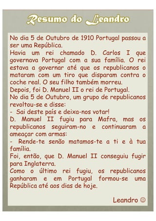 No dia 5 de Outubro de 1910 Portugal passou a
ser uma República.
Havia um rei chamado D. Carlos I que
governava Portugal com a sua família. O rei
estava a governar até que os republicanos o
mataram com um tiro que disparam contra o
coche real. O seu filho também morreu.
Depois, foi D. Manuel II o rei de Portugal.
No dia 5 de Outubro, um grupo de republicanos
revoltou-se e disse:
-  Sai deste país e deixa-nos votar!
D. Manuel II fugiu para Mafra, mas os
republicanos seguiram-no e continuaram a
ameaçar com armas:
-  Rende-te senão matamos-te a ti e à tua
família.
Foi, então, que D. Manuel II conseguiu fugir
para Inglaterra.
Como o último rei fugiu, os republicanos
ganharam e em Portugal formou-se uma
República até aos dias de hoje.

                                  Leandro 
 