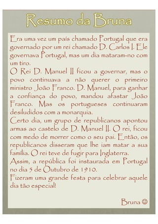 Era uma vez um país chamado Portugal que era
governado por um rei chamado D. Carlos I. Ele
governava Portugal, mas um dia mataram-no com
um tiro.
O Rei D. Manuel II ficou a governar, mas o
povo continuava a não querer o primeiro
ministro João Franco. D. Manuel, para ganhar
a confiança do povo, mandou afastar João
Franco. Mas os portugueses continuaram
desiludidos com a monarquia.
Certo dia, um grupo de republicanos apontou
armas ao castelo de D. Manuel II. O rei, ficou
com medo de morrer como o seu pai. Então, os
republicanos disseram que lhe iam matar a sua
família. O rei teve de fugir para Inglaterra.
Assim, a república foi instaurada em Portugal
no dia 5 de Outubro de 1910.
Fizeram uma grande festa para celebrar aquele
dia tão especial!

                                     Bruna 
 