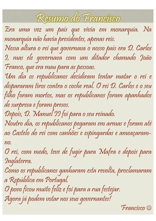 Era uma vez um país que vivia em monarquia. Na
monarquia não havia presidentes, apenas reis.
Nessa altura o rei que governava o nosso país era D. Carlos
I, mas ele governava com um ditador chamado João
Franco, que era mau para as pessoas.
Um dia os republicanos decidiram tentar matar o rei e
dispararam tiros contra o coche real. O rei D. Carlos e o seu
filho foram mortos, mas os republicanos foram apanhados
de surpresa e foram presos.
Depois, D. Manuel II foi para o seu reinado.
Noutro dia, os republicanos pegaram em armas e foram até
ao Castelo do rei com canhões e espingardas e ameaçaram-
no.
O rei, com medo, teve de fugir para Mafra e depois para
Inglaterra.
Como os republicanos ganharam esta revolta, proclamaram
a República em Portugal.
O povo ficou muito feliz e foi para a rua festejar.
Agora já podem votar nos seus governantes!
                                                    Francisco 
 