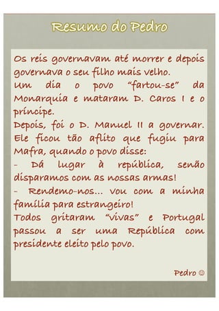Os reis governavam até morrer e depois
governava o seu filho mais velho. !
Um dia o povo “fartou-se” da
Monarquia e mataram D. Caros I e o
príncipe.!
Depois, foi o D. Manuel II a governar.
Ele ficou tão aflito que fugiu para
Mafra, quando o povo disse: !
- Dá lugar à república, senão
disparamos com as nossas armas!!
-  Rendemo-nos… vou com a minha
família para estrangeiro! !
Todos gritaram “vivas” e Portugal
passou a ser uma República com
presidente eleito pelo povo.!

                               Pedro 
 