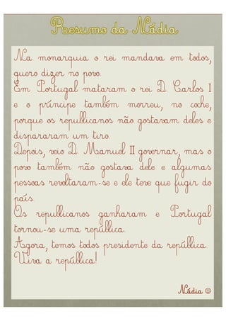 Na monarquia o rei mandava em todos,
quero dizer no povo.
Em Portugal mataram o rei D. Carlos I
e o príncipe também morreu, no coche,
porque os republicanos não gostavam deles e
dispararam um tiro.
Depois, veio D. Manuel II governar, mas o
povo também não gostava dele e algumas
pessoas revoltaram-se e ele teve que fugir do
país.
Os republicanos ganharam e Portugal
tornou-se uma república.
Agora, temos todos presidente da república.
Viva a república!

                                     Nádia 
 