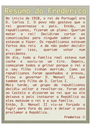 No início de 1910, o rei de Portugal era
D. Carlos I. O povo não gostava que o
rei    governasse  o    país.   Então,   os
republicanos, fizeram um plano: Queriam
matar    o   rei!  Decidiram    cortar   as
comunicações para ninguém saber o que
estavam a fazer. Os republicanos estavam
fartos dos reis e de não poder decidir
e,    por   isso,    queriam   votar    num
presidente.	
Um dia, toda a família real estava num
coche    e  ouviu-se   um   tiro.   Depois,
começaram todos a gritar porque o rei e
o seu filho tinham morrido. Como os
republicanos foram apanhados e presos,
ficou a governar D. Manuel II, que
também era filho de D. Carlos I. 	
Mais tarde, um grupo de republicanos
decidiu voltar a revoltar-se. Foram até
ao Castelo e disseram ao rei que ou ele
deixava o país instaurar a República ou
eles matavam o rei e a sua família.	
Então, D. Manuel II viu-se forçado a
fugir para fora do país e deixar o povo
proclamar a República.	
                               Frederico     	
 