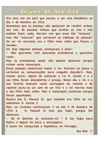 Era uma vez um país que passou a ser uma República no
dia 5 de Outubro de 1910.
Aconteceu que as pessoas não gostavam de receber ordens
dos reis. As pessoas tinham que aceitar os reis e não
podiam fazer nada. Haviam reis que eram tão “malucos”,
mas tão “malucos” que cortavam as cabeças às pessoas!
Se um rei morresse era o filho mais velho que ficava a
mandar.
Um dias algumas pessoas começaram a dizer:
-  Não queremos reis! Queremos presidentes e queremos
votar.
Mas os presidentes ainda não podiam governar porque
viviam numa monarquia.
Essas pessoas resolveram matar o rei. Fizeram um plano e
cortaram as comunicações para ninguém descobrir. Mas,
mesmo assim, depois de matarem o rei D. Carlos I e o
seu filho foram descobertos e presos. Nesse dia o rei e a
sua família estavam numa carruagem da realeza e de
repente ouviu-se um som de um tiro e o rei morreu mais
o seu filho mais velho. Mas a monarquia continuou porque
foram apanhados.
Noutro dia D. Manuel II, que também era filho do rei,
substituiu D. Carlos I.
Mas, as revoltas continuaram e no dia 5 de Outubro de
1910 o       D. Manuel II teve que fugir, porque lhe
disseram:
-  Ou te demites ou matamos-te! – O reu fugiu para
Mafra e depois foi para o estrangeiro.
E assim foi instaurada a República em Portugal.
                                               Ana Rita 
 