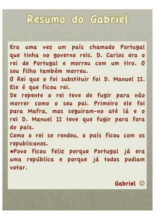 Era uma vez um país chamado Portugal
que tinha no governo reis. D. Carlos era o
rei de Portugal e morreu com um tiro. O
seu filho também morreu.
O Rei que o foi substituir foi D. Manuel II.
Ele é que ficou rei.
De repente o rei teve de fugir para não
morrer como o seu pai. Primeiro ele foi
para Mafra, mas seguiram-no até lá e o
rei D. Manuel II teve que fugir para fora
do país.
Como o rei se rendeu, o país ficou com os
republicanos.
• Povo ficou feliz porque Portugal já era
uma república e porque já todos podiam
votar.

                                  Gabriel 
 