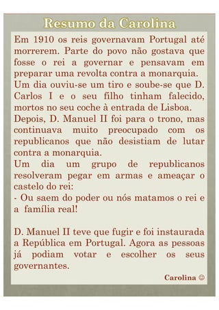 Em 1910 os reis governavam Portugal até
morrerem. Parte do povo não gostava que
fosse o rei a governar e pensavam em
preparar uma revolta contra a monarquia.
Um dia ouviu-se um tiro e soube-se que D.
Carlos I e o seu filho tinham falecido,
mortos no seu coche à entrada de Lisboa.
Depois, D. Manuel II foi para o trono, mas
continuava muito preocupado com os
republicanos que não desistiam de lutar
contra a monarquia.
Um dia um grupo de republicanos
resolveram pegar em armas e ameaçar o
castelo do rei:
-  Ou saem do poder ou nós matamos o rei e
a família real!

D. Manuel II teve que fugir e foi instaurada
a República em Portugal. Agora as pessoas
já podiam votar e escolher os seus
governantes.
                                  Carolina 
 