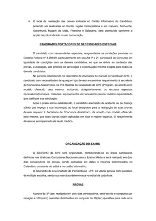 •   O local de realização das provas indicado no Cartão Informativo do Candidato,
        podendo ser realizadas no Recife, região metropolitana e em Caruaru, Arcoverde,
        Garanhuns, Nazaré da Mata, Petrolina e Salgueiro, será distribuído conforme a
        opção de polo indicado no ato da inscrição.


              CANDIDATOS PORTADORES DE NECESSIDADES ESPECIAIS


        O candidato com necessidades especiais, resguardadas as condições previstas no
Decreto Federal nº 3.298/99, particularmente em seu Art.1º e 2º, participará do Concurso em
igualdade de condições com os demais candidatos, no que se refere ao conteúdo das
provas, à avaliação, aos critérios de aprovação e à pontuação mínima exigida para todos os
demais candidatos.
        No período estabelecido no calendário de atividades do manual do Vestibular 2013, o
candidato com necessidades de qualquer tipo deverá encaminhar requerimento à secretaria
de Concursos Acadêmicos, na Pró-Reitoria de Graduação da UPE (Prograd), de acordo com
modelo oferecido pela mesma, indicando, obrigatoriamente, os recursos especiais
necessários(humanos, materiais, equipamentos etc.)anexando parecer médico especializado
que justifique sua solicitação.
        Após o prazo acima estabelecido, o candidato acometido de acidente ou de doença
súbita que impeça a sua locomoção ao local designado para a realização de suas provas
deverá requerer à Secretaria de Concursos Acadêmico, de acordo com modelo oferecido
pela mesma, que suas provas sejam aplicadas em local e regime especial. O requerimento
deverá se acompanhado de laudo médico.




                                    ORGANIZAÇÃO DO EXAME


        O SSA/2013 da UPE será organizado, considerando-se as áreas curriculares
definidas nas diretrizes Curriculares Nacionais para o Ensino Médio e será realizado em dois
dias consecutivos de provas, sendo aplicadas em datas e horários determinados no
Calendário constante do edital e no cartão informativo.
        O SSA/2013 da Universidade de Pernambuco -UPE irá utilizar provas com questões
de múltipla escolha, sendo sua estrutura determinada no edital de cada fase.


                                          PROVAS


        A prova da 3ª fase, realizada em dois dias consecutivos, será escrita e composta por
redação e 100 (cem) questões distribuídas em conjunto de 10(dez) questões para cada uma
 