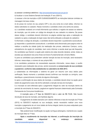 a) acessar o endereço eletrônico http://processodeingressoupe.pe.gov.br
b) localizar o ícone Sistema Seriado de Avaliação 3º ano (SSA 3);
c) acessar o link de inscrição e LER CUIDADOSAMENTE as instruções básicas contidas na
mensagem de boas vindas;
d) de posse do numero do seu próprio CPF e de uma conta de e-mail válida, informar os
dados solicitados no cadastro. Nesse momento o candidato criará uma senha de acesso;
e) o candidato receberá um e-mail informando que solicitou o registro de acesso ao sistema
de inscrição, que irá conter um código de ativação do seu cadastro no sistema. De posse
desse código, o candidato deverá informá-lo na página exibida logo após a realização do
cadastro ou após a realização do login (caso não tenha efetuado a ativação do cadastro);
f) informado o código de ativação, o candidato deverá responder o questionário sociocultural;
g) respondido o questionário sociocultural, o candidato será direcionado para pagina onde irá
realizar a escolha da cidade (polo) de realização das provas, selecionar Campus, curso,
entrada/turno de opção do candidato, bem como informar a escola atual que ele frequenta.
Os candidatos que fizerem a opção pelo sistema de cotas deverão declarar, ainda, todas as
escolas que estudaram dos anos finais do Ensino Fundamental até o Ensino Médio;
h) para os candidatos que pretendem solicitar isenção da taxa de inscrição, será necessário
informar, nessa etapa, o número do seu próprio NIS;
i) os candidatos portadores de necessidade especiais informarão, nessa etapa, o auxilio
necessário para realização das provas, sendo necessária a comprovação de sua condição
a posteriori, conforme data estabelecida no calendário do SSA 2013.
j) cadastradas as informações o sistema irá gerar um resumo com seus dados para
verificação. Neste momento o candidato deverá confirmar sua inscrição ou corrigi-la, caso
identifique o preenchimento incorreto de alguma informação;
k) após a confirmação de seus dados de inscrição, o candidato deverá clicar na opção gerar
boleto de pagamento (caso não tenha solicitado a isenção da taxa de inscrição);
l) a inscrição só será efetivada após o pagamento integral do valor da inscrição dentro do
período de vencimento do mesmo, pagável em agente financeiro determinado pela Comissão
Permanente de Concursos Acadêmicos.
        A inscrição para a 3ª fase do SSA/2013 terá o valor de R$ 70,00. Não haverá
devolução de taxa de inscrição, sob hipótese alguma.
        O pagamento do boleto bancário com valores inferiores a taxa de inscrição da 3ª fase
(2012) no SSA/2013 implicará na sua anulação, sendo necessário realizar uma nova
inscrição e pagamento de um novo boleto de forma integral, dentro do prazo estipulado para
a inscrição da 3ª fase do SSA/2013.
        Não poderá haver modificação na opção na língua estrangeira, mantendo-se a opção
da inscrição feita na 1ª fase.
        Após o recebimento da inscrição via internet, a confirmação da inscrição do
candidato           estará       disponível           no        endereço          eletrônico
http://processodeingressoupe.pe.gov.br.
 