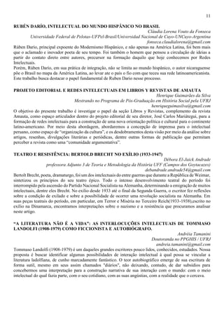 11
RUBÉN DARÍO, INTELECTUAL DO MUNDO HISPÂNICO NO BRASIL
Cláudia Lorena Vouto da Fonseca
Universidade Federal de Pelotas-UFPel-Brasil/Universidad Nacional de Cuyo-UNCuyo-Argentina
fonseca.claudialorena@gmail.com
Rúben Darío, principal expoente do Modernismo Hispânico, e não apenas na América Latina, foi bem mais
que o aclamado e inovador poeta de seu tempo. Foi também o homem que pensou a circulação de ideias a
partir do contato direto entre autores, precursor na formação daquilo que hoje conhecemos por Redes
Intelectuais.
Porém, Rúben Darío, em sua prática de integração, não se limita ao mundo hispânico, o autor nicaraguense
põe o Brasil no mapa da América Latina, ao levar ate o país o fio com que teceu sua rede latinoamericanista.
Este trabalho busca destacar o papel fundamental de Ruben Dario nesse processo.
PROJETO EDITORIAL E REDES INTELECTUAIS EM LIBROS Y REVISTAS DE AMAUTA
Henrique Guimarães da Silva
Mestrando no Programa de Pós-Graduação em História Social pela UFRJ
henriqueguimasilva@gmail.com
O objetivo do presente trabalho é investigar o papel da seção Libros y Revistas, complemento da revista
Amauta, como espaço articulador dentro do projeto editorial de seu diretor, José Carlos Mariátegui, para a
formação de redes intelectuais para a construção de uma nova orientação política e cultural para o continente
latino-americano. Por meio desta abordagem, abordaremos a concepção de imprensa para o intelectual
peruano, como espaço de “organização da cultura”, e os desdobramentos desta visão por meio da análise sobre
artigos, resenhas, divulgações literárias e periódicas, dentre outras formas de publicação que permitam
perceber a revista como uma “comunidade argumentativa”.
TEATRO E RESISTÊNCIA: BERTOLD BRECHT NO EXÍLIO (1933-1947)
Débora El-Jaick Andrade
professora Adjunto 3 de Teoria e Metodologia da História UFF (Campos dos Goytacazes)
debandrade.andrade54@gmail.com
Bertolt Brecht, poeta, dramaturgo, foi um dos intelectuais do entre guerras que durante a República de Weimar,
sintetizou os princípios do seu teatro épico. Todo o intenso desenvolvimento teatral do período foi
interrompido pela ascensão do Partido Nacional Socialista na Alemanha, determinando a emigração de muitos
intelectuais, dentre eles Brecht. No exílio desde 1933 até o final da Segunda Guerra, o escritor fez reflexões
sobre a condição de exilado e sobre a possibilidade de ocorrer uma revolução socialista na Alemanha. Em
suas peças teatrais do período, em particular, em Terror e Miséria no Terceiro Reich(1933-1938),escrito no
exílio na Dinamarca, encontramos interpretações sobre o nazismo e a resistência que procuramos analisar
neste artigo.
“A LITERATURA NÃO É A VIDA”: AS INTERLOCUÇÕES INTELECTUAIS DE TOMMASO
LANDOLFI (1908-1979) COMO FICCIONISTA E AUTOBIÓGRAFO.
Andréia Tamanini
Doutoranda no PPGHIS / UFRJ
andreia.tamanini@gmail.com
Tommaso Landolfi (1908-1979) é um daqueles grandes escritores pouco lidos, conhecidos, estudados. Nossa
proposta é buscar identificar algumas possibilidades de interação intelectual à qual possa se vincular a
literatura ladolfiana, de cunho marcadamente fantástico. O teor autobiográfico emerge de sua escritura de
forma sutil, mesmo em seus assim chamados "diários", não deixando, contudo, de dar subsídios para
concebermos uma interpretação para a construção narrativa de sua interação com o mundo: com o meio
intelectual do qual fazia parte, com o seu cotidiano, com as suas angústias, com a realidade que o cercava.
 