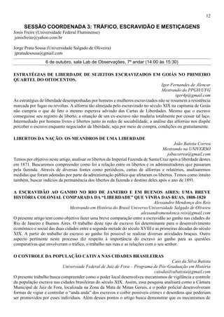 12
SESSÃO COORDENADA 3: TRÁFICO, ESCRAVIDÃO E MESTIÇAGENS
Jonis Freire (Universidade Federal Fluminense)
jonisfreire@yahoo.com.br
Jorge Prata Sousa (Universidade Salgado de Oliveira)
jpratadesousa@gmail.com
6 de outubro, sala Lab de Observações, 7º andar (14:00 às 15:30)
ESTRATÉGIAS DE LIBERDADE DE SUJEITOS ESCRAVIZADOS EM GOIÁS NO PRIMEIRO
QUARTEL DO OITOCENTOS.
Igor Fernandes de Alencar
Mestrando do PPGH/UFG
igor4p@gmail.com
As estratégias de liberdade desempenhadas por homens e mulheres escravizados não se resumem a resistência
marcada por fugas ou revoltas. A alforria tão almejada pelo escravizado no século XIX na capitania de Goiás
não cumpria o que de fato o mesmo esperava advindo das Cartas de Liberdades. Mesmo que o escravo
conseguisse seu registro de liberto, a situação de um ex-escravo não mudaria totalmente por cessar tal laço.
Intermediado por homens livres e libertos junto às redes de sociabilidade, a análise das alforrias nos dispõe
perceber o escravo enquanto negociador da liberdade, seja por meio de compra, condições ou gratuitamente.
LIBERTOS DA NAÇÃO: OS MEANDROS DE UMA LIBERDADE
João Batista Correa
Mestrando na UNIVERSO
jobacorrea@gmail.com
Temos por objetivo neste artigo, analisar os libertos da Imperial Fazenda de Santa Cruz após a liberdade destes
em 1871. Buscaremos compreender como foi a relação entre os libertos e os administradores que passaram
pela fazenda. Através de diversas fontes como periódicos, cartas de alforrias e relatórios, analisaremos
medidas que foram adotadas por parte da administração pública que afetaram os libertos. Temos como intuito
também, buscar indícios da permanência dos libertos da fazenda e destino deles após o ano de 1891.
A ESCRAVIDÃO AO GANHO NO RIO DE JANEIRO E EM BUENOS AIRES: UMA BREVE
HISTÓRIA COLONIAL COMPARADA DA “LIBERDADE” QUE VINHA DAS RUAS, 1808-1820
Alessandro Mendonça dos Reis
Mestrando em História do Brasil Universo/Universidade Salgado de Oliveira
alessandromendonca.reis@gmail.com
O presente artigo tem como objetivo fazer uma breve comparação entre a escravidão ao ganho nas cidades do
Rio de Janeiro e Buenos Aires. O trabalho deste tipo de escravo foi determinante para o desenvolvimento
econômico e social das duas cidades entre a segunda metade do século XVIII e as primeiras décadas do século
XIX. A partir do trabalho do escravo ao ganho foi possível se realizar diversas atividades braçais. Outro
aspecto pertinente neste processo diz respeito à importância do escravo ao ganho para as questões
comparativas que envolveram o tráfico, o trabalho nas ruas e as relações com o seu senhor.
O CONTROLE DA POPULAÇÃO CATIVA NAS CIDADES BRASILEIRAS
Caio da Silva Batista
Universiade Federal de Juiz de Fora – Programa de Pós-Graduação em História
caiodasilvabatista@gmail.com
O presente trabalho busca compreender como o poder local desenvolveu mecanismos de vigilância e controle
da população escrava nas cidades brasileiras do século XIX. Assim, essa pesquisa analisará como a Câmara
Municipal de Juiz de Fora, localizada na Zona da Mata de Minas Gerais, e o poder policial desenvolveram
formas de vigiar e controlar o “anda anda” dos escravos e coibir possíveis crimes e desordens que poderiam
ser promovidos por esses indivíduos. Além desses pontos o artigo busca demonstrar que os mecanismos de
 