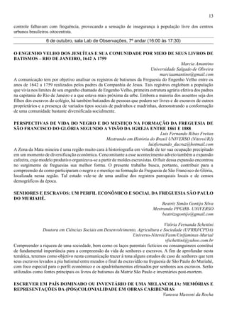 13
controle falhavam com frequência, provocando a sensação de insegurança à população livre dos centros
urbanos brasileiros oitocentista.
6 de outubro, sala Lab de Observações, 7º andar (16:00 às 17:30)
O ENGENHO VELHO DOS JESUÍTAS E SUA COMUNIDADE POR MEIO DE SEUS LIVROS DE
BATISMOS – RIO DE JANEIRO, 1642 A 1759
Marcia Amantino
Universidade Salgado de Oliveira
marciaamantino@gmail.com
A comunicação tem por objetivo analisar os registros de batismos da Freguesia do Engenho Velho entre os
anos de 1642 a 1759 realizados pelos padres da Companhia de Jesus. Tais registros englobam a população
que vivia nos limites de seu engenho chamado de Engenho Velho, primeira estrutura agrária efetiva dos padres
na capitania do Rio de Janeiro e a que estava mais próxima da urbe. Embora a maioria dos assentos seja dos
filhos dos escravos do colégio, há também batizados de pessoas que podem ser livres e de escravos de outros
proprietários e a presença de variados tipos sociais de padrinhos e madrinhas, demonstrando a conformação
de uma comunidade bastante diversificada socialmente.
PERSPECTIVAS DE VIDA DO NEGRO E DO MESTIÇO NA FORMAÇÃO DA FREGUESIA DE
SÃO FRANCISCO DO GLÓRIA SEGUNDO A VISÃO DA IGREJA ENTRE 1861 E 1888
Luis Fernando Ribas Freitas
Mestrando em História do Brasil UNIVERSO (Niteroi/RJ)
luisfernando_dacruz@hotmail.com
A Zona da Mata mineira é uma região muito cara à historiografia em virtude de ter sua ocupação precipitado
em um momento de diversificação econômica. Concomitante a esse acontecimento adveio também a expansão
cafeeira, cujo modelo produtivo organizava-se a partir de moldes escravistas. O fluir dessa expansão encontrou
no surgimento de freguesias sua melhor forma. O presente trabalho busca, portanto, contribuir para a
compreensão de como participaram o negro e o mestiço na formação da Freguesia de São Francisco do Glória,
localizada nessa região. Tal estudo vale-se de uma análise dos registros paroquiais locais e de censos
demográficos da época.
SENHORES E ESCRAVOS: UM PERFIL ECONÔMICO E SOCIAL DA FREGUESIA SÃO PAULO
DO MURIAHÉ.
Beatriz Simão Gontijo Silva
Mestranda PPGHB- UNIVERSO
beatrizsgontijo@gmail.com
Vitória Fernanda Schettini
Doutora em Ciências Sociais em Desenvolvimento, Agricultura e Sociedade (UFRRJ/CPDA)
Universo-Niterói/Fasm/Unifaminas-Muriaé
vfschettini@yahoo.com.br
Compreender a riqueza de uma sociedade, bem como os laços parentais fictícios ou consanguíneos constitui
de fundamental importância para a compreensão da vida de senhores e escravos. A fim de aprofundar nesta
temática, teremos como objetivo nesta comunicação trazer à tona alguns estudos de caso de senhores que tem
seus escravos levados a pia batismal entre meados e final da escravidão na freguesia de São Paulo do Muriahé,
com foco especial para o perfil econômico e os apadrinhamentos efetuados por senhores aos escravos. Serão
utilizados como fontes principais os livros de batismos da Matriz São Paulo e inventários post-mortem.
ESCREVER EM PAÍS DOMINADO OU INVENTÁRIO DE UMA MELANCOLIA: MEMÓRIAS E
REPRESENTAÇÕES DA (PÓS)COLONIALIDADE EM OBRAS CARIBENHAS
Vanessa Massoni da Rocha
 