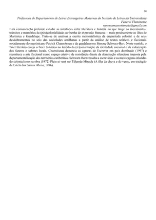 14
Professora do Departamento de Letras Estrangeiras Modernas do Instituto de Letras da Universidade
Federal Fluminense
vanessamassonirocha@gmail.com
Esta comunicação pretende estudar as interfaces entre literatura e história no que tange os movimentos,
trânsitos e memórias da (pós)colonialidade caribenha de expressão francesa – mais precisamente as ilhas de
Martinica e Guadalupe. Trata-se de analisar a escrita memorialística da empreitada colonial e de seus
desdobramentos no seio das sociedades antilhanas a partir da análise de textos teóricos e ficcionais
notadamente do martinicano Patrick Chamoiseau e da guadalupense Simone Schwarz-Bart. Neste sentido, o
fazer literário coteja o fazer histórico no âmbito da (re)constituição da identidade nacional e da valorização
dos fazeres e saberes locais. Chamoiseau denuncia as agruras de Escrever em país dominado (1997) e
reconhece a arte ficcional como espaço criativo de resistência diante da dominação silenciosa imposta pela
departamentalização dos territórios caribenhos. Schwarz-Bart ressalta a escravidão e as mestiçagens oriundas
do colonialismo na obra (1972) Pluie et vent sur Télumée Miracle (A ilha da chuva e do vento, em tradução
de Estela dos Santos Abreu, 1986).
 