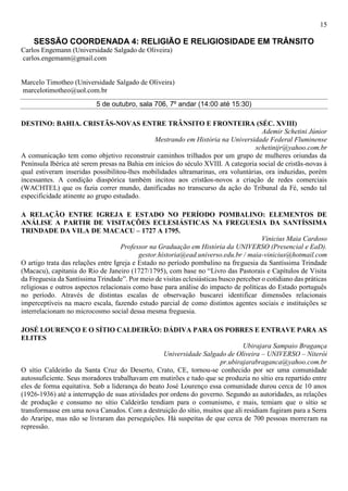 15
SESSÃO COORDENADA 4: RELIGIÃO E RELIGIOSIDADE EM TRÂNSITO
Carlos Engemann (Universidade Salgado de Oliveira)
carlos.engemann@gmail.com
Marcelo Timotheo (Universidade Salgado de Oliveira)
marcelotimotheo@uol.com.br
5 de outubro, sala 706, 7º andar (14:00 até 15:30)
DESTINO: BAHIA. CRISTÃS-NOVAS ENTRE TRÂNSITO E FRONTEIRA (SÉC. XVIII)
Ademir Schetini Júnior
Mestrando em História na Universidade Federal Fluminense
schetinijr@yahoo.com.br
A comunicação tem como objetivo reconstruir caminhos trilhados por um grupo de mulheres oriundas da
Península Ibérica até serem presas na Bahia em inícios do século XVIII. A categoria social de cristãs-novas à
qual estiveram inseridas possibilitou-lhes mobilidades ultramarinas, ora voluntárias, ora induzidas, porém
incessantes. A condição diaspórica também incitou aos cristãos-novos a criação de redes comerciais
(WACHTEL) que os fazia correr mundo, danificadas no transcurso da ação do Tribunal da Fé, sendo tal
especificidade atinente ao grupo estudado.
A RELAÇÃO ENTRE IGREJA E ESTADO NO PERÍODO POMBALINO: ELEMENTOS DE
ANÁLISE A PARTIR DE VISITAÇÕES ECLESIÁSTICAS NA FREGUESIA DA SANTÍSSIMA
TRINDADE DA VILA DE MACACU – 1727 A 1795.
Vinicius Maia Cardoso
Professor na Graduação em História da UNIVERSO (Presencial e EaD).
gestor.historia@ead.universo.edu.br / maia-vinicius@hotmail.com
O artigo trata das relações entre Igreja e Estado no período pombalino na freguesia da Santíssima Trindade
(Macacu), capitania do Rio de Janeiro (1727/1795), com base no “Livro das Pastorais e Capítulos de Visita
da Freguesia da Santíssima Trindade”. Por meio de visitas eclesiásticas busco perceber o cotidiano das práticas
religiosas e outros aspectos relacionais como base para análise do impacto de políticas do Estado português
no período. Através de distintas escalas de observação buscarei identificar dimensões relacionais
imperceptíveis na macro escala, fazendo estudo parcial de como distintos agentes sociais e instituições se
interrelacionam no microcosmo social dessa mesma freguesia.
JOSÉ LOURENÇO E O SÍTIO CALDEIRÃO: DÁDIVA PARA OS POBRES E ENTRAVE PARA AS
ELITES
Ubirajara Sampaio Bragança
Universidade Salgado de Oliveira – UNIVERSO – Niterói
pr.ubirajarabraganca@yahoo.com.br
O sítio Caldeirão da Santa Cruz do Deserto, Crato, CE, tornou-se conhecido por ser uma comunidade
autossuficiente. Seus moradores trabalhavam em mutirões e tudo que se produzia no sítio era repartido entre
eles de forma equitativa. Sob a liderança do beato José Lourenço essa comunidade durou cerca de 10 anos
(1926-1936) até a interrupção de suas atividades por ordens do governo. Segundo as autoridades, as relações
de produção e consumo no sítio Caldeirão tendiam para o comunismo, e mais, temiam que o sítio se
transformasse em uma nova Canudos. Com a destruição do sítio, muitos que ali residiam fugiram para a Serra
do Araripe, mas não se livraram das perseguições. Há suspeitas de que cerca de 700 pessoas morreram na
repressão.
 