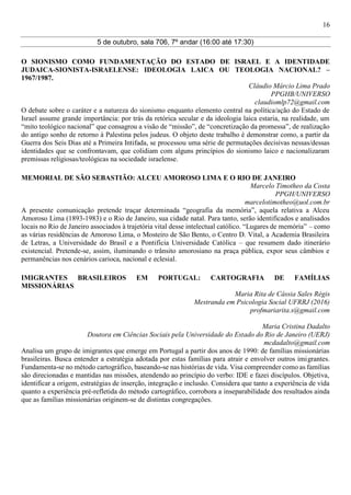 16
5 de outubro, sala 706, 7º andar (16:00 até 17:30)
O SIONISMO COMO FUNDAMENTAÇÃO DO ESTADO DE ISRAEL E A IDENTIDADE
JUDAICA-SIONISTA-ISRAELENSE: IDEOLOGIA LAICA OU TEOLOGIA NACIONAL? –
1967/1987.
Cláudio Márcio Lima Prado
PPGHB/UNIVERSO
claudiomlp72@gmail.com
O debate sobre o caráter e a natureza do sionismo enquanto elemento central na política/ação do Estado de
Israel assume grande importância: por trás da retórica secular e da ideologia laica estaria, na realidade, um
“mito teológico nacional” que consagrou a visão de “missão”, de “concretização da promessa”, de realização
do antigo sonho de retorno à Palestina pelos judeus. O objeto deste trabalho é demonstrar como, a partir da
Guerra dos Seis Dias até a Primeira Intifada, se processou uma série de permutações decisivas nessas/dessas
identidades que se confrontavam, que colidiam com alguns princípios do sionismo laico e nacionalizaram
premissas religiosas/teológicas na sociedade israelense.
MEMORIAL DE SÃO SEBASTIÃO: ALCEU AMOROSO LIMA E O RIO DE JANEIRO
Marcelo Timotheo da Costa
PPGH/UNIVERSO
marcelotimotheo@uol.com.br
A presente comunicação pretende traçar determinada “geografia da memória”, aquela relativa a Alceu
Amoroso Lima (1893-1983) e o Rio de Janeiro, sua cidade natal. Para tanto, serão identificados e analisados
locais no Rio de Janeiro associados à trajetória vital desse intelectual católico. “Lugares de memória” – como
as várias residências de Amoroso Lima, o Mosteiro de São Bento, o Centro D. Vital, a Academia Brasileira
de Letras, a Universidade do Brasil e a Pontifícia Universidade Católica – que resumem dado itinerário
existencial. Pretende-se, assim, iluminando o trânsito amorosiano na praça pública, expor seus câmbios e
permanências nos cenários carioca, nacional e eclesial.
IMIGRANTES BRASILEIROS EM PORTUGAL: CARTOGRAFIA DE FAMÍLIAS
MISSIONÁRIAS
Maria Rita de Cássia Sales Régis
Mestranda em Psicologia Social UFRRJ (2016)
profmariarita.s@gmail.com
Maria Cristina Dadalto
Doutora em Ciências Sociais pela Universidade do Estado do Rio de Janeiro (UERJ)
mcdadalto@gmail.com
Analisa um grupo de imigrantes que emerge em Portugal a partir dos anos de 1990: de famílias missionárias
brasileiras. Busca entender a estratégia adotada por estas famílias para atrair e envolver outros imigrantes.
Fundamenta-se no método cartográfico, baseando-se nas histórias de vida. Visa compreender como as famílias
são direcionadas e mantidas nas missões, atendendo ao princípio do verbo: IDE e fazei discípulos. Objetiva,
identificar a origem, estratégias de inserção, integração e inclusão. Considera que tanto a experiência de vida
quanto a experiência pré-refletida do método cartográfico, corrobora a inseparabilidade dos resultados ainda
que as famílias missionárias originem-se de distintas congregações.
 